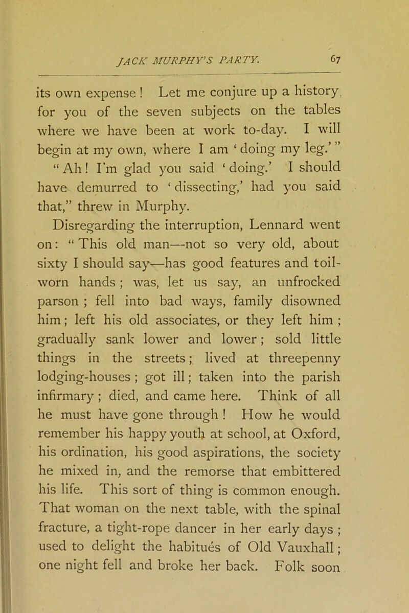 its own expense ! Let me conjure up a history, for you of the seven subjects on the tables where we have been at work to-day. I will begin at my own, where I am ‘ doing my leg.’ ’ “Ah! I'm glad you said ‘doing.’ I should have demurred to ‘ dissecting,’ had you said that,” threw in Murphy. Disregarding the interruption, Lennard went on: “ This old man—not so very old, about sixty I should say—has good features and toil- worn hands; was, let us say, an unfrocked parson ; fell into bad ways, family disowned him; left his old associates, or they left him ; gradually sank lower and lower; sold little things in the streets; lived at threepenny lodging-houses ; got ill; taken into the parish infirmary ; died, and came here. Think of all he must have gone through ! How he would remember his happy youth at school, at Oxford, his ordination, his good aspirations, the society he mixed in, and the remorse that embittered his life. This sort of thing is common enough. That woman on the next table, with the spinal fracture, a tight-rope dancer in her early days ; used to delight the habitues of Old Vauxhall; one night fell and broke her back. Folk soon