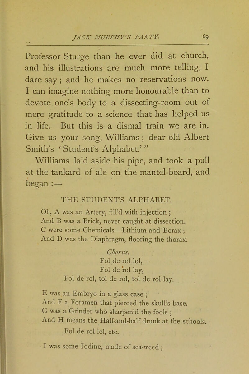 Professor Sturge than he ever did at church, and his illustrations are much more telling, I dare say; and he makes no reservations now. I can imagine nothing; more honourable than to devote one’s body to a dissecting-room out of mere gratitude to a science that has helped us in life. But this is a dismal train we are in. Give us your song, Williams ; dear old Albert Smith’s ‘ Student’s Alphabet.’ ” Williams laid aside his pipe, and took a pull at the tankard of ale on the mantel-board, and began :— THE STUDENT’S ALPHABET. Oh, A was an Artery, fill’d with injection ; And B was a Brick, never caught at dissection. C were some Chemicals—Lithium and Borax; And D was the Diaphragm, flooring the thorax. Chorus. Fol de rol lol, Fol de rol lay, Fol de rol, tol de rol, tol de rol lay. E was an Embryo in a glass case ; And F a Foramen that pierced the skull’s base. G was a Grinder who sharpen’d the fools ; And H means the Half-and-half drunk at the schools. Fol de rol lol, etc. I was some Iodine, made of sea-weed;