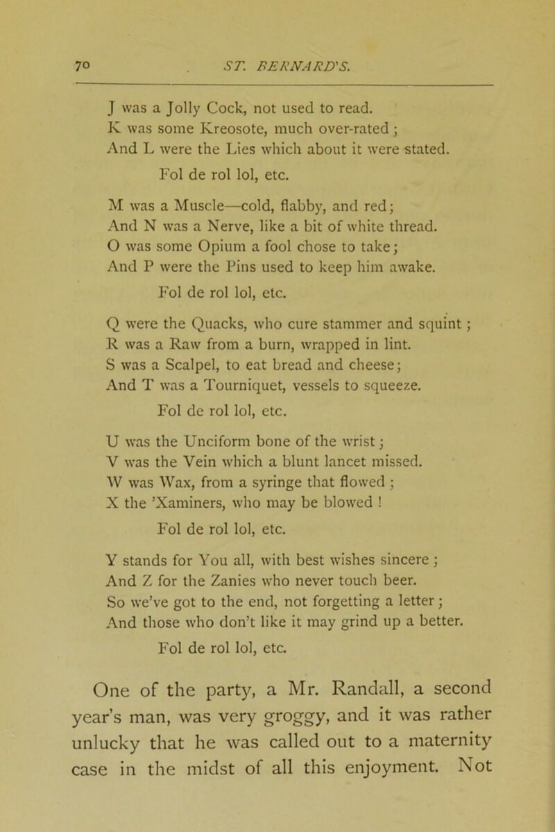 J was a Jolly Cock, not used to read. K was some Kreosote, much over-rated ; And L were the Lies which about it were -stated. Fol de rol lol, etc. M was a Muscle—cold, flabby, and red; And N was a Nerve, like a bit of white thread. O was some Opium a fool chose to take; And P were the Pins used to keep him awake. Fol de rol lol, etc. Q were the Quacks, who cure stammer and squint; R was a Raw from a burn, wrapped in lint. S was a Scalpel, to eat bread and cheese; And T was a Tourniquet, vessels to squeeze. Fol de rol lol, etc. U was the Unciform bone of the wrist; V was the Vein which a blunt lancet missed. W was Wax, from a syringe that flowed ; X the ’Xaminers, who may be blowed ! Fol de rol lol, etc. Y stands for You all, with best wishes sincere ; And Z for the Zanies who never touch beer. So we’ve got to the end, not forgetting a letter; And those who don’t like it may grind up a better. Fol de rol lol, etc One of the party, a Mr. Randall, a second year’s man, was very groggy, and it was rather unlucky that he was called out to a maternity case in the midst of all this enjoyment. Not