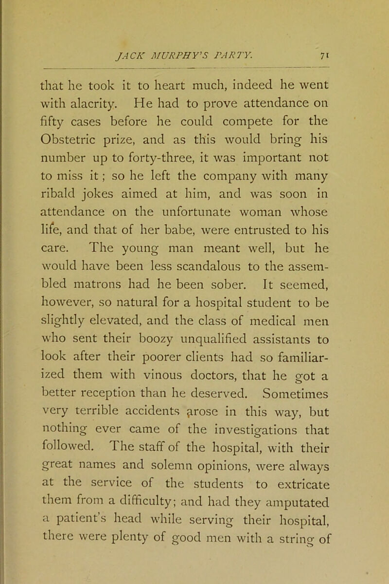 that he took it to heart much, indeed he went with alacrity. He had to prove attendance on fifty cases before he could compete for the Obstetric prize, and as this would bring his number up to forty-three, it was important not to miss it; so he left the company with many ribald jokes aimed at him, and was soon in attendance on the unfortunate woman whose life, and that of her babe, were entrusted to his care. The young man meant well, but he would have been less scandalous to the assem- bled matrons had he been sober. It seemed, however, so natural for a hospital student to be slightly elevated, and the class of medical men who sent their boozy unqualified assistants to look after their poorer clients had so familiar- ized them with vinous doctors, that he eot a better reception than he deserved. Sometimes very terrible accidents qrose in this way, but nothing ever came of the investigations that followed. The staff of the hospital, with their great names and solemn opinions, were always at the service of the students to extricate them from a difficulty; and had they amputated a patient’s head while serving their hospital, there were plenty of good men with a string of