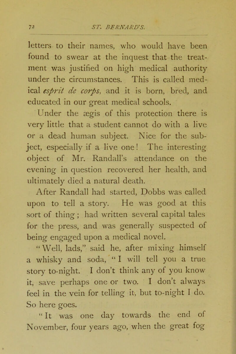 letters to their names, who would have been found to swear at the inquest that the treat- ment was justified on high medical authority under the circumstances. This is called med- ical esprit dc corps, and it is born, bred, and educated in our great medical schools. Under the aegis of this protection there is very little that a student cannot do with a live or a dead human subject. Nice for the sub- ject, especially if a live one! The interesting object of Mr. Randall’s attendance on the evening in question recovered her health, and ultimately died a natural death. After Randall had started, Dobbs was called upon to tell a story. He was good at this sort of thing; had written several capital tales for the press, and was generally suspected of being engaged upon a medical novel. “Well, lads,” said he, after mixing himself a whisky and soda, “ I will tell you a true story to-night. I don’t think any of you know it, save perhaps one or two. I don’t always feel in the vein for telling it, but to-night I do. So here goes. “It was one day towards the end of November, four years ago, when the great fog