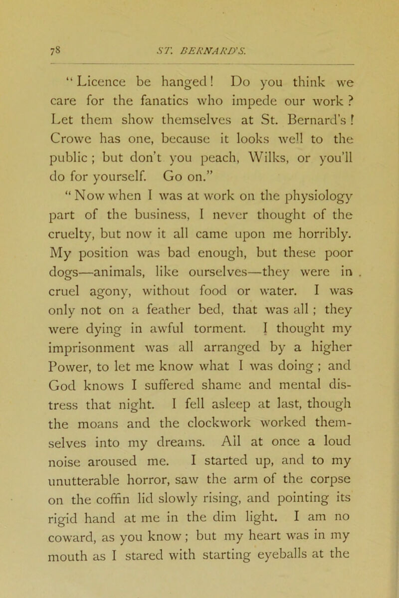 “ Licence be hanged! Do you think we care for the fanatics who impede our work ? Let them show themselves at St. Bernard’s 1 Crowe has one, because it looks well to the public ; but don’t you peach, Wilks, or you’ll do for yourself. Go on.” “ Now when I was at work on the physiology part of the business, I never thought of the cruelty, but now it all came upon me horribly. My position was bad enough, but these poor dogs—animals, like ourselves—they were in cruel agony, without food or water. I was only not on a feather bed, that was all ; they were dying in awful torment. I thought my imprisonment was all arranged by a higher Power, to let me know what I was doing ; and God knows I suffered shame and mental dis- tress that night. I fell asleep at last, though the moans and the clockwork worked them- selves into my dreams. Ail at once a loud noise aroused me. I started up, and to my unutterable horror, saw the arm of the corpse on the coffin lid slowly rising, and pointing its rigid hand at me in the dim light. I am no coward, as you know ; but my heart was in my mouth as I stared with starting eyeballs at the