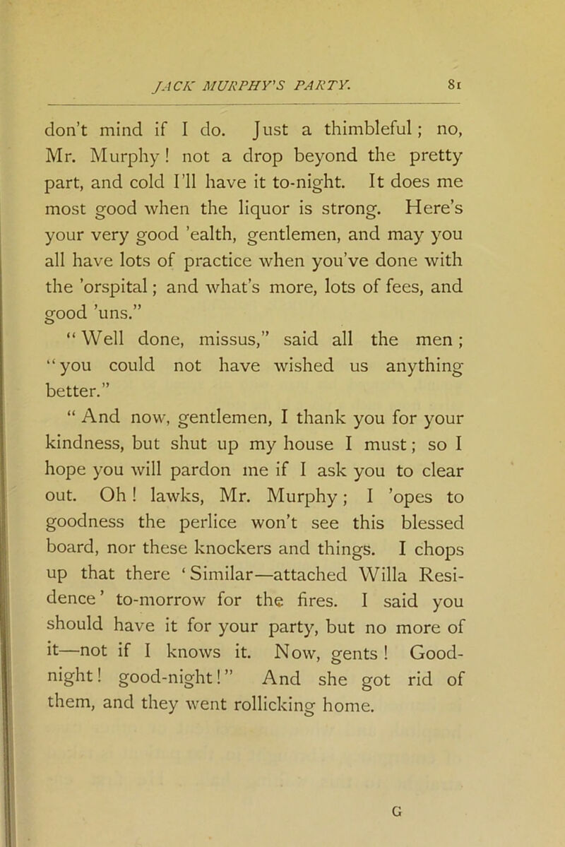 don’t mind if I do. J ust a thimbleful; no, Mr. Murphy! not a drop beyond the pretty part, and cold I’ll have it to-night. It does me most good when the liquor is strong. Here’s your very good ’ealth, gentlemen, and may you all have lots of practice when you’ve done with the 'orspital; and what’s more, lots of fees, and grood ’uns.” o “Well done, missus,” said all the men; “you could not have wished us anything better.” “ And now, gentlemen, I thank you for your kindness, but shut up my house I must; so I hope you will pardon me if I ask you to clear out. Oh! lawks, Mr. Murphy; I ’opes to goodness the perlice won’t see this blessed board, nor these knockers and things. I chops up that there ‘ Similar—attached Willa Resi- dence ’ to-morrow for the fires. I said you should have it for your party, but no more of it—not if I knows it. Now, o-ents ! Good- night! good-night! ” And she got rid of them, and they went rollicking home. G
