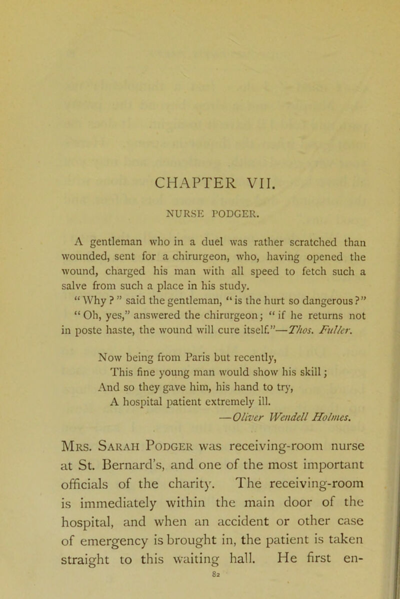 CHAPTER VII. NURSE PODGER. A gentleman who in a duel was rather scratched than wounded, sent for a chirurgeon, who, having opened the wound, charged his man with all speed to fetch such a salve from such a place in his study. “ Why ? ” said the gentleman, “ is the hurt so dangerous ?” “Oh, yes,” answered the chirurgeon; “if he returns not in poste haste, the wound will cure itself.”—T/tos. Fuller. Now being from Paris but recently, This fine young man would show his skill; And so they gave him, his hand to try, A hospital patient extremely ill. —Oliver Wendell Holmes. Mrs. Sarah Podger was receiving-room nurse at St. Bernard’s, and one of the most important officials of the charity. The receiving-room is immediately within the main door of the hospital, and when an accident or other case of emergency is brought in, the patient is taken straight to this waiting hall. He first en-