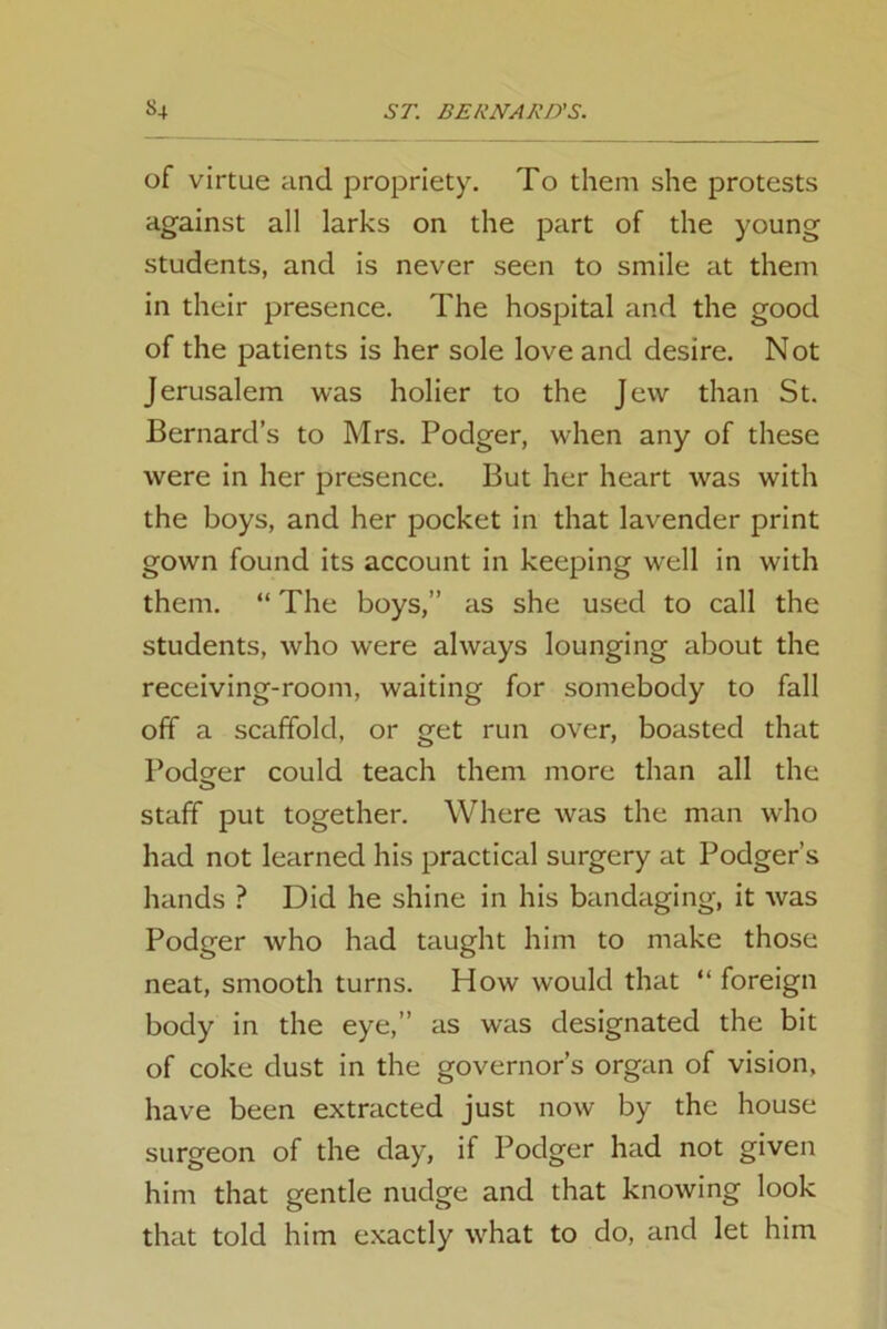 of virtue and propriety. To them she protests against all larks on the part of the young students, and is never seen to smile at them in their presence. The hospital and the good of the patients is her sole love and desire. Not Jerusalem was holier to the Jew than St. Bernard’s to Mrs. Podger, when any of these were in her presence. But her heart was with the boys, and her pocket in that lavender print gown found its account in keeping well in with them. “ The boys,” as she used to call the students, who were always lounging about the receiving-room, waiting for somebody to fall off a scaffold, or get run over, boasted that Podsfer could teach them more than all the staff put together. Where was the man who had not learned his practical surgery at Podger’s hands ? Did he shine in his bandaging, it was Podger who had taught him to make those neat, smooth turns. How would that “ foreign body in the eye,” as was designated the bit of coke dust in the governor’s organ of vision, have been extracted just now by the house surgeon of the day, if Podger had not given him that gentle nudge and that knowing look that told him exactly what to do, and let him