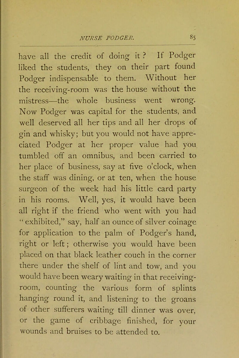 have all the credit of doing it ? If Podger liked the students, they on their part found Podger indispensable to them. Without her the receiving-room was the house without the mistress—the whole business went wrong. Now Podger was capital for the students, and well deserved all her tips and all her drops of gin and whisky; but you would not have appre- ciated Podger at her proper value had you tumbled off an omnibus, and been carried to her place of business, say at five o’clock, when the staff was dining, or at ten, when the house surgeon of the week had his little card party in his rooms. Well, yes, it would have been all right if the friend who went with you had “exhibited,” say, half an ounce of silver coinage for application to the palm of Podger’s hand, right or left; otherwise you would have been placed on that black leather couch in the corner there under the shelf of lint and tow, and you would have been weary waiting in that receiving- room, counting the various form of splints hanging round it, and listening to the groans of other sufferers waiting till dinner was over, or the game of cribbage finished, for your wounds and bruises to be attended to.