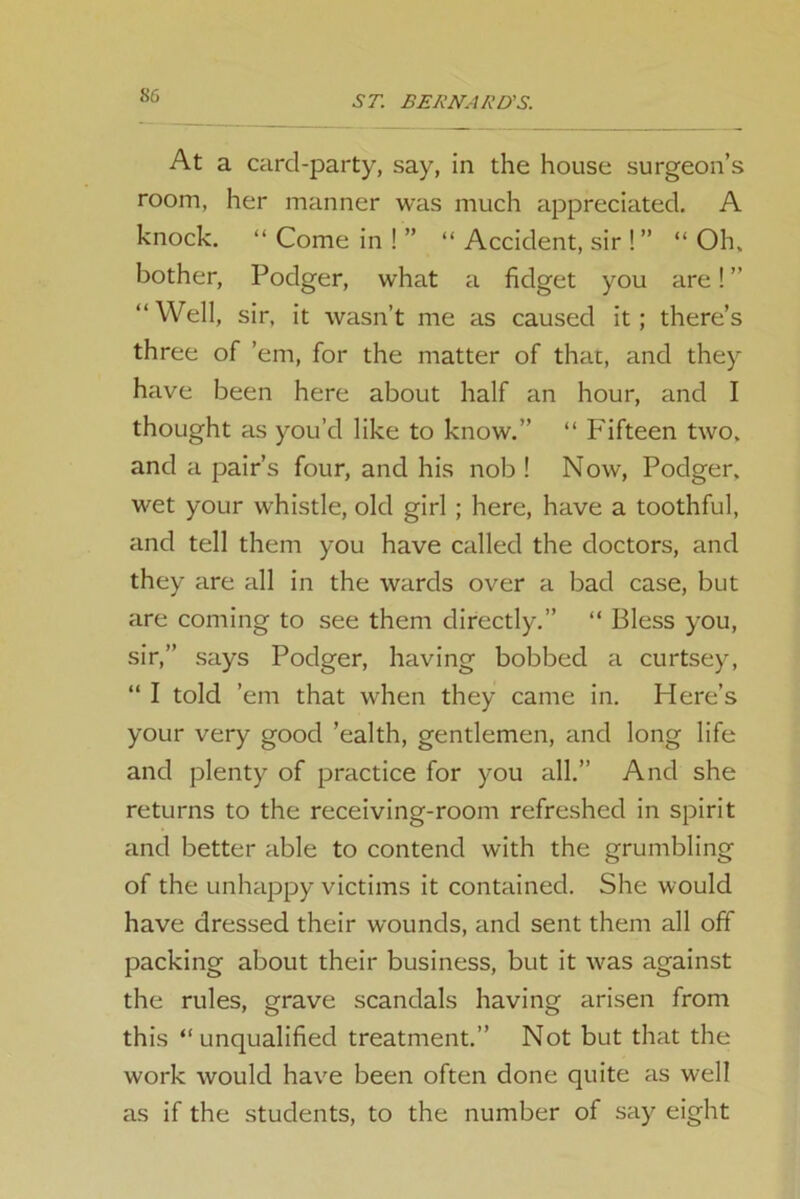 At a card-party, say, in the house surgeon’s room, her manner was much appreciated. A knock. “ Come in ! ” “ Accident, sir ! ” “ Oh, bother, Podger, what a fidget you are!” “Well, sir, it wasn’t me as caused it; there’s three of ’em, for the matter of that, and they have been here about half an hour, and I thought as you’d like to know.” “ Fifteen two. and a pair’s four, and his nob ! Now, Podger. wet your whistle, old girl ; here, have a toothful, and tell them you have called the doctors, and they are all in the wards over a bad case, but are coming to see them directly.” “ Bless you, sir,” says Podger, having bobbed a curtsey, “ I told ’em that when they came in. Here’s your very good ’ealth, gentlemen, and long life and plenty of practice for you all.” And she returns to the receiving-room refreshed in spirit and better able to contend with the grumbling of the unhappy victims it contained. She would have dressed their wounds, and sent them all off packing about their business, but it was against the rules, grave scandals having arisen from this “unqualified treatment.” Not but that the work would have been often done quite as well as if the students, to the number of say eight