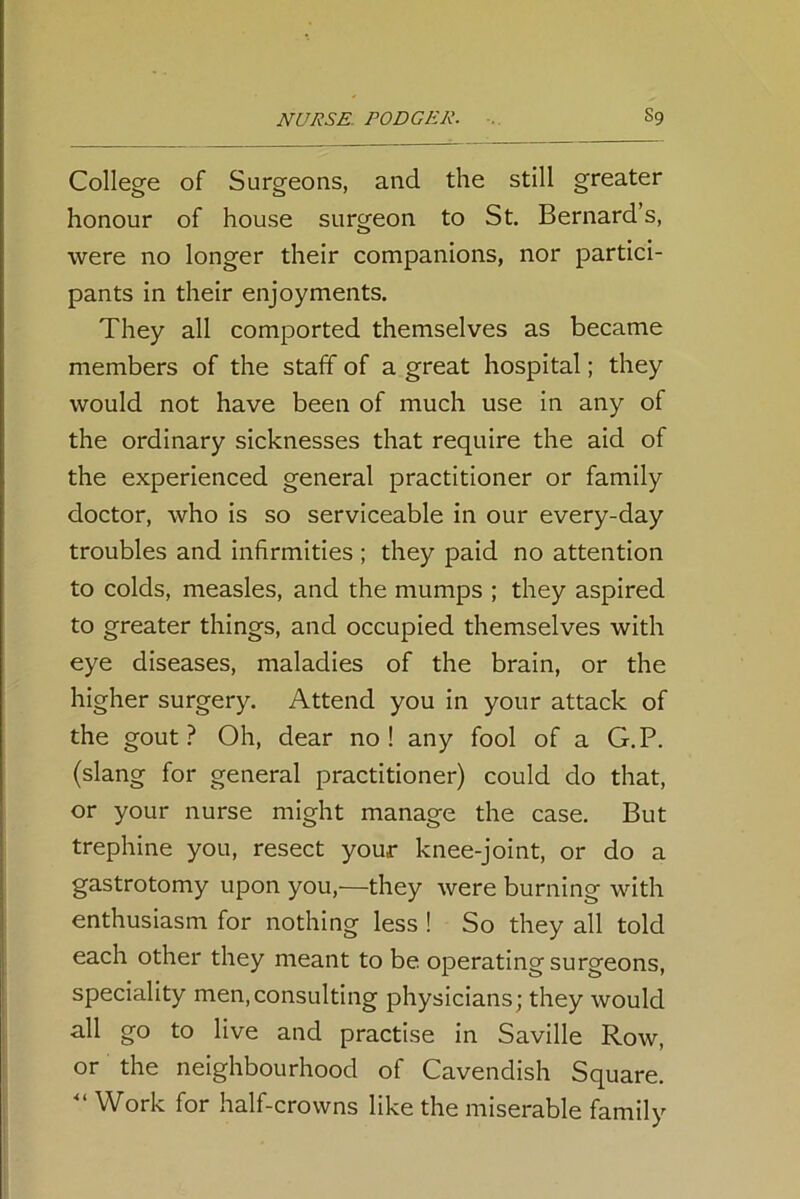 College of Surgeons, and the still greater honour of house surgeon to St. Bernard’s, were no longer their companions, nor partici- pants in their enjoyments. They all comported themselves as became members of the staff of a great hospital; they would not have been of much use in any of the ordinary sicknesses that require the aid of the experienced general practitioner or family doctor, who is so serviceable in our every-day troubles and infirmities ; they paid no attention to colds, measles, and the mumps ; they aspired to greater things, and occupied themselves with eye diseases, maladies of the brain, or the higher surgery. Attend you in your attack of the gout? Oh, dear no! any fool of a G.P. (slang for general practitioner) could do that, or your nurse might manage the case. But trephine you, resect your knee-joint, or do a gastrotomy upon you,—they were burning with enthusiasm for nothing less ! So they all told each other they meant to be operating surgeons, speciality men,consulting physicians; they would all go to live and practise in Saville Row, or the neighbourhood of Cavendish Square. “ Work for half-crowns like the miserable family