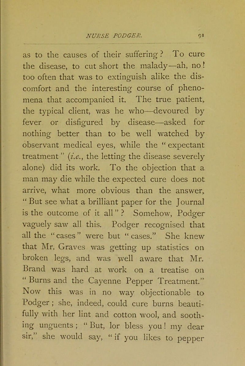 as to the causes of their suffering? To cure the disease, to cut short the malady—ah, no 1 too often that was to extinguish alike the dis- comfort and the interesting course of pheno- mena that accompanied it. The true patient,, the typical client, was he who—devoured by fever or disfigured by disease—asked for nothing better than to be well watched by observant medical eyes, while the “ expectant treatment ” (i.e., the letting the disease severely alone) did its work. To the objection that a man may die while the expected cure does not arrive, what more obvious than the answer, “ But see what a brilliant paper for the Journal is the outcome of it all ” ? Somehow, Podger vaguely saw all this. Podger recognised that all the “ cases ” were but “ cases.” She knew that Mr. Graves was getting up statistics on broken legs, and was >vell aware that Mr. Brand was hard at work on a treatise on “ Burns and the Cayenne Pepper Treatment.” Now this was in no way objectionable to Podger; she, indeed, could cure burns beauti- fully with her lint and cotton wool, and sooth- ing unguents ; “ But, lor bless you! my dear sir,” she would say, “ if you likes to pepper