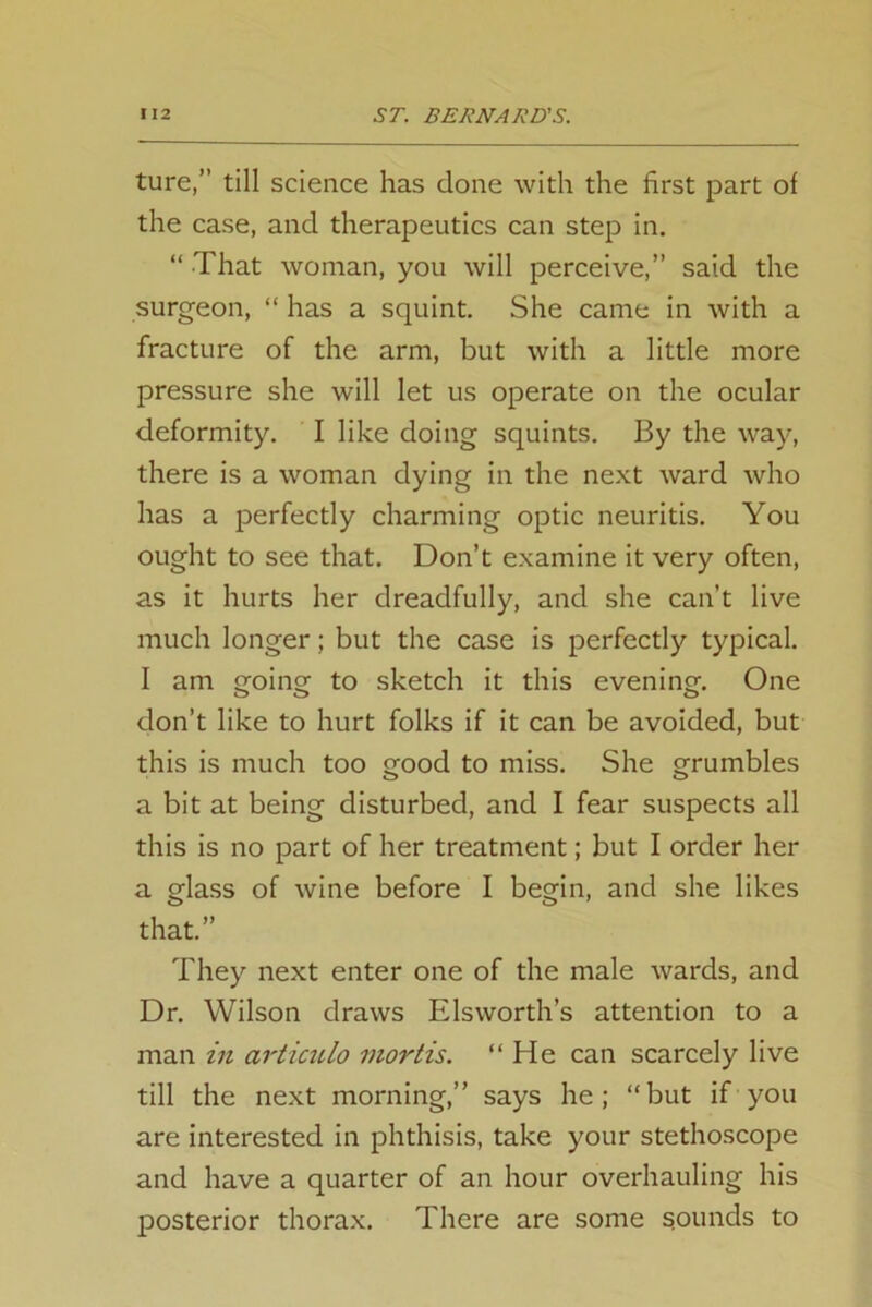 ture,” till science has done with the first part of the case, and therapeutics can step in. “ That woman, you will perceive,” said the surgeon, “ has a squint. She came in with a fracture of the arm, but with a little more pressure she will let us operate on the ocular deformity. I like doing squints. By the way, there is a woman dying in the next ward who has a perfectly charming optic neuritis. You ought to see that. Don’t examine it very often, as it hurts her dreadfully, and she can’t live much longer; but the case is perfectly typical. I am going to sketch it this evening. One don’t like to hurt folks if it can be avoided, but this is much too good to miss. She grumbles a bit at being disturbed, and I fear suspects all this is no part of her treatment; but I order her a glass of wine before I begin, and she likes that.” They next enter one of the male wards, and Dr. Wilson draws Elsworth’s attention to a man in articulo mortis. “He can scarcely live till the next morning,” says he; “but if you are interested in phthisis, take your stethoscope and have a quarter of an hour overhauling his posterior thorax. There are some sounds to