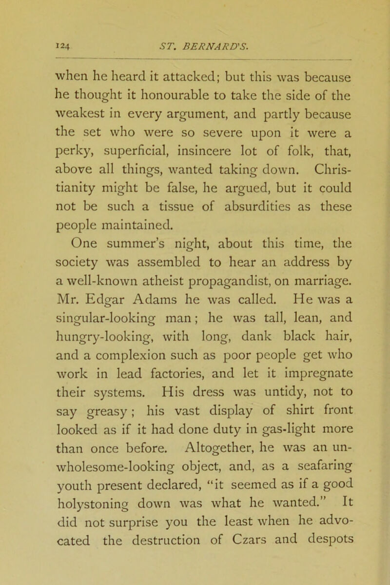 when he heard it attacked; but this was because he thought it honourable to take the side of the weakest in every argument, and partly because the set who were so severe upon it were a perky, superficial, insincere lot of folk, that, above all things, wanted taking down. Chris- tianity might be false, he argued, but it could not be such a tissue of absurdities as these people maintained. One summer’s night, about this time, the society was assembled to hear an address by a well-known atheist propagandist, on marriage. Mr. Edgar Adams he was called. He was a singular-looking man; he was tall, lean, and hungry-looking, with long, dank black hair, and a complexion such as poor people get who work in lead factories, and let it impregnate their systems. His dress was untidy, not to say greasy; his vast display of shirt front looked as if it had done duty in gas-light more than once before. Altogether, he was an un- wholesome-looking object, and, as a seafaring youth present declared, “it seemed as if a good holystoning down was what he wanted.” It did not surprise you the least when he advo- cated the destruction of Czars and despots