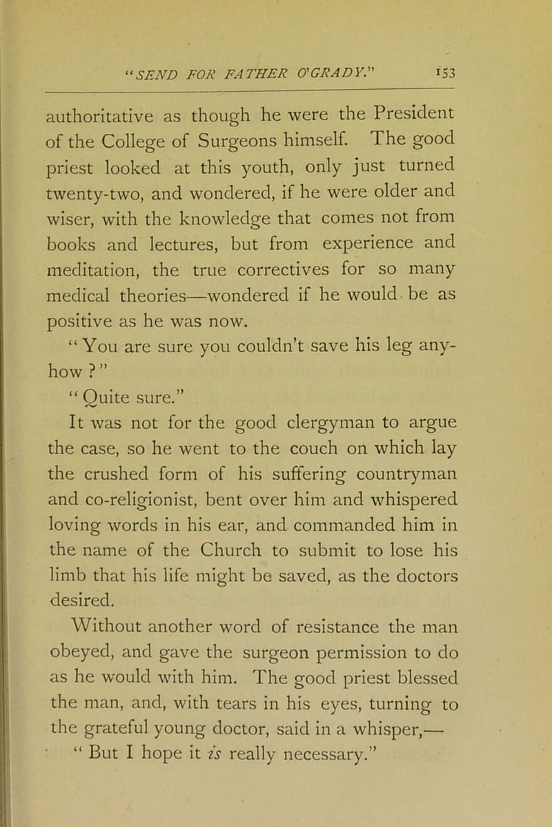 authoritative as though he were the President of the College of Surgeons himself. The good priest looked at this youth, only just turned twenty-two, and wondered, if he were older and wiser, with the knowledge that comes not from books and lectures, but from experience and meditation, the true correctives for so many medical theories—wondered if he would be as positive as he was now. “You are sure you couldn’t save his leg any- how ? ” “ Quite sure.” It was not for the good clergyman to argue the case, so he went to the couch on which lay the crushed form of his suffering countryman and co-religionist, bent over him and whispered loving words in his ear, and commanded him in the name of the Church to submit to lose his limb that his life might be saved, as the doctors desired. Without another word of resistance the man obeyed, and gave the surgeon permission to do as he would with him. The good priest blessed the man, and, with tears in his eyes, turning to the grateful young doctor, said in a whisper,— “ But I hope it is really necessary.”