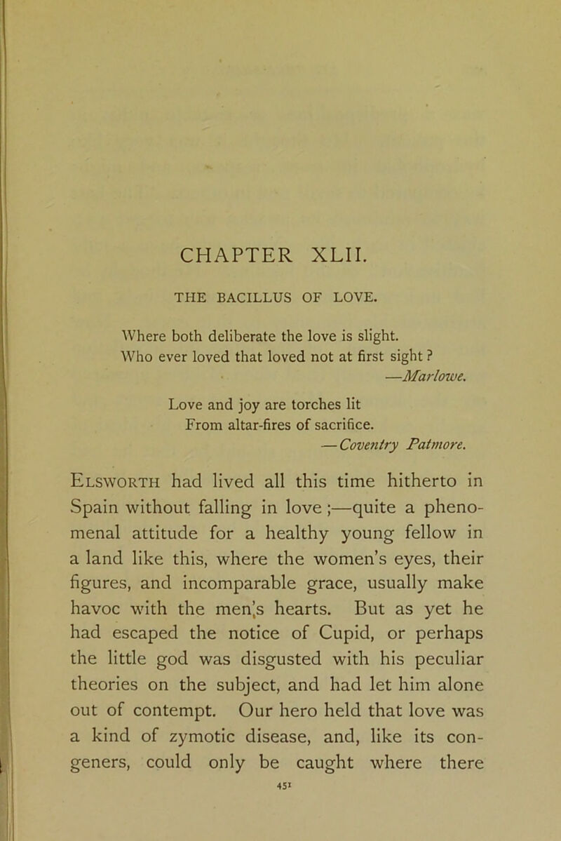 CHAPTER XLII. THE BACILLUS OF LOVE. Where both deliberate the love is slight. Who ever loved that loved not at first sight ? —Marlowe. Love and joy are torches lit From altar-fires of sacrifice. — Coventry Patmore. Elsworth had lived all this time hitherto in Spain without falling in love ;—quite a pheno- menal attitude for a healthy young fellow in a land like this, where the women’s eyes, their figures, and incomparable grace, usually make havoc with the men’s hearts. But as yet he had escaped the notice of Cupid, or perhaps the little god was disgusted with his peculiar theories on the subject, and had let him alone out of contempt. Our hero held that love was a kind of zymotic disease, and, like its con- geners, could only be caught where there