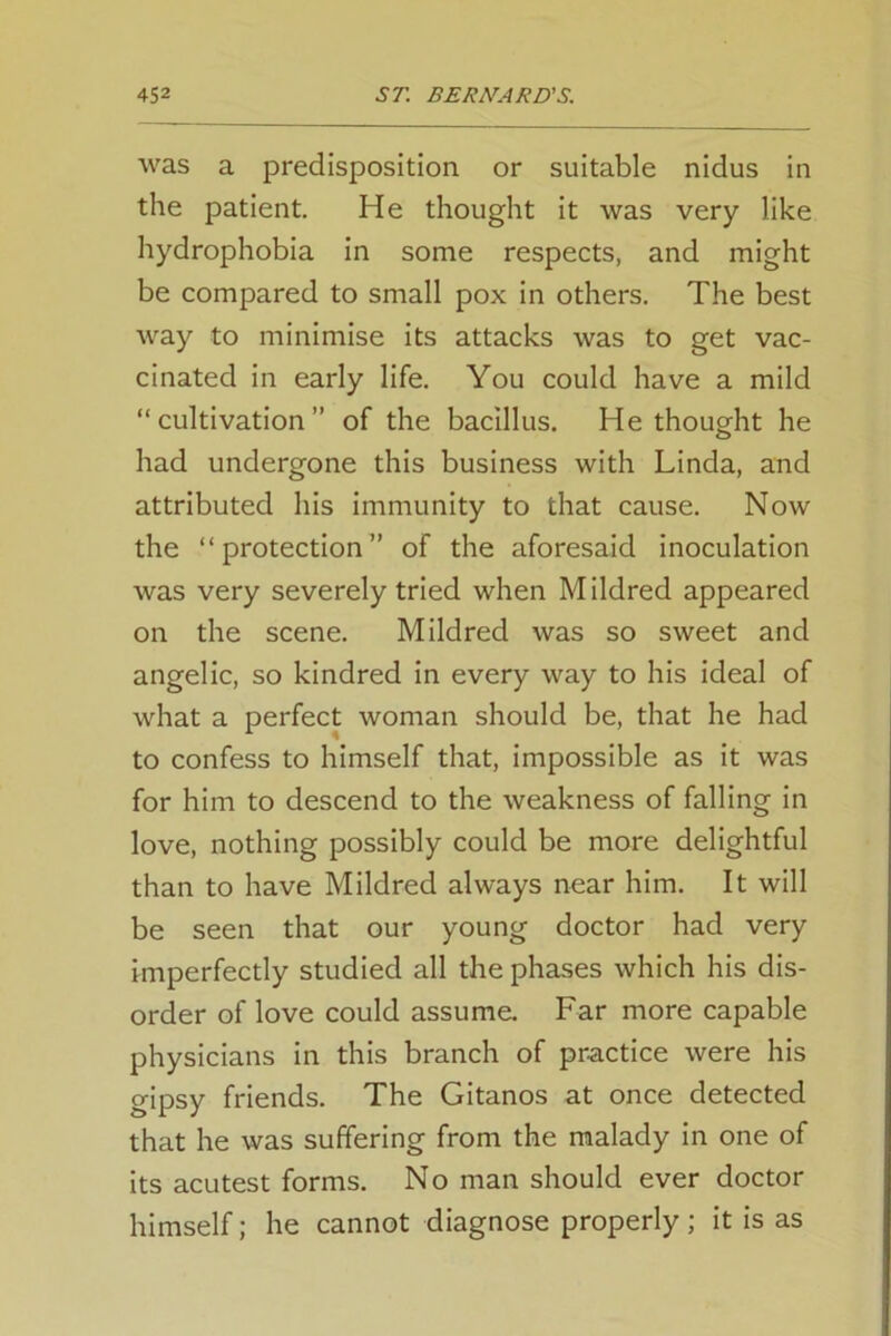 was a predisposition or suitable nidus in the patient. He thought it was very like hydrophobia in some respects, and might be compared to small pox in others. The best way to minimise its attacks was to get vac- cinated in early life. You could have a mild “ cultivation ” of the bacillus. He thought he had undergone this business with Linda, and attributed his immunity to that cause. Now the “protection” of the aforesaid inoculation was very severely tried when Mildred appeared on the scene. Mildred was so sweet and angelic, so kindred in every way to his ideal of what a perfect woman should be, that he had to confess to himself that, impossible as it was for him to descend to the weakness of falling in love, nothing possibly could be more delightful than to have Mildred always near him. It will be seen that our young doctor had very imperfectly studied all the phases which his dis- order of love could assume. Far more capable physicians in this branch of practice were his gipsy friends. The Gitanos at once detected that he was suffering from the malady in one of its acutest forms. No man should ever doctor himself; he cannot diagnose properly ; it is as