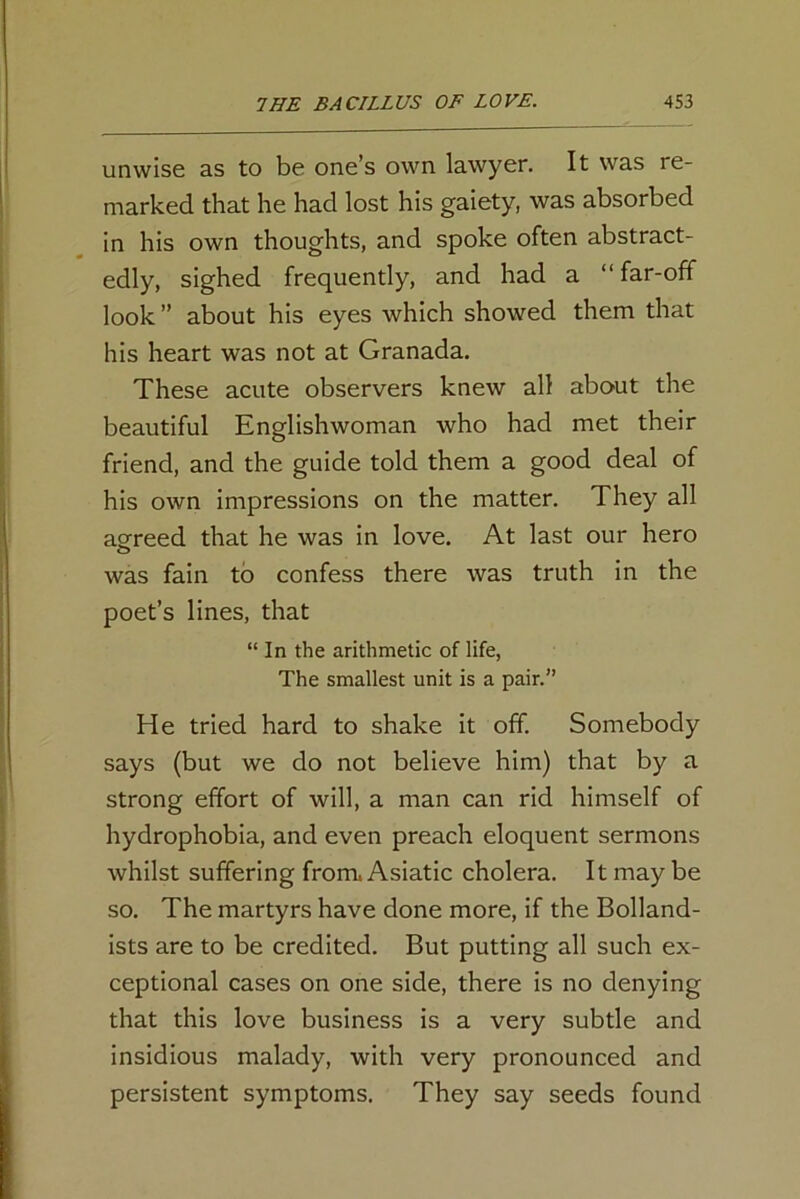 unwise as to be one’s own lawyer. It was re- marked that he had lost his gaiety, was absorbed in his own thoughts, and spoke often abstract- edly, sighed frequently, and had a “far-off look” about his eyes which showed them that his heart was not at Granada. These acute observers knew all about the beautiful Englishwoman who had met their friend, and the guide told them a good deal of his own impressions on the matter. They all agreed that he was in love. At last our hero was fain to confess there was truth in the poet’s lines, that “ In the arithmetic of life, The smallest unit is a pair.” He tried hard to shake it off. Somebody says (but we do not believe him) that by a strong effort of will, a man can rid himself of hydrophobia, and even preach eloquent sermons whilst suffering from. Asiatic cholera. It may be so. The martyrs have done more, if the Bolland- ists are to be credited. But putting all such ex- ceptional cases on one side, there is no denying that this love business is a very subtle and insidious malady, with very pronounced and persistent symptoms. They say seeds found