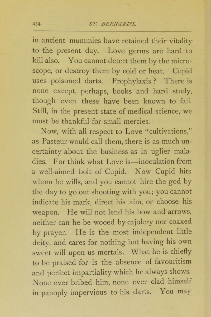 in ancient mummies have retained their vitality to the present day. Love germs are hard to kill also. You cannot detect them by the micro- scope, or destroy them by cold or heat. Cupid uses poisoned darts. Prophylaxis ? There is none except, perhaps, books and hard study, though even these have been known to fail. Still, in the present state of medical science, we must be thankful for small mercies. Now, with all respect to Love “cultivations,” as Pasteur would call them, there is as much un- certainty about the business as in uglier mala- dies. For think what Love is—inoculation from a well-aimed bolt of Cupid. Now Cupid hits whom he wills, and you cannot hire the god by the day to go out shooting with you; you cannot indicate his mark, direct his aim, or choose his weapon. He will not lend his bow and arrows, neither can he be wooed by cajolery nor coaxed by prayer. He is the most independent little deity, and cares for nothing but having his own sweet will upon us mortals. What he is chiefly to be praised for is the absence of favouritism and perfect impartiality which he always shows. None ever bribed him, none ever clad himself in panoply impervious to his darts. You may