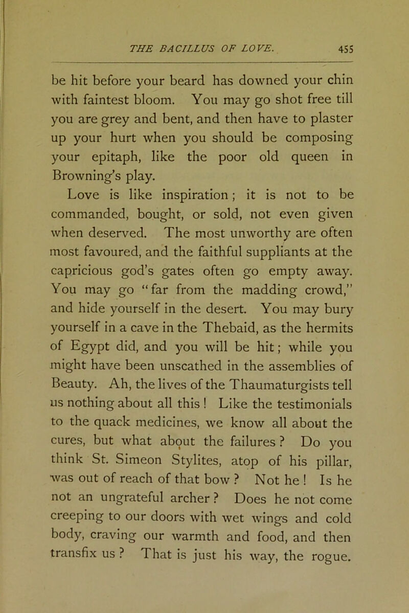 be hit before your beard has downed your chin with faintest bloom. You may go shot free till you are grey and bent, and then have to plaster up your hurt when you should be composing your epitaph, like the poor old queen in Browning’s play. Love is like inspiration; it is not to be commanded, bought, or sold, not even given when deserved. The most unworthy are often most favoured, and the faithful suppliants at the capricious god’s gates often go empty away. You may go “far from the madding crowd,” and hide yourself in the desert. You may bury yourself in a cave in the Thebaid, as the hermits of Egypt did, and you will be hit; while you might have been unscathed in the assemblies of Beauty. Ah, the lives of the Thaumaturgists tell us nothing about all this ! Like the testimonials to the quack medicines, we know all about the cures, but what about the failures ? Do you think St. Simeon Stylites, atop of his pillar, was out of reach of that bow ? Not he ! Is he not an ungrateful archer ? Does he not come creeping to our doors with wet wings and cold body, craving our warmth and food, and then transfix us ? That is just his way, the rogue.