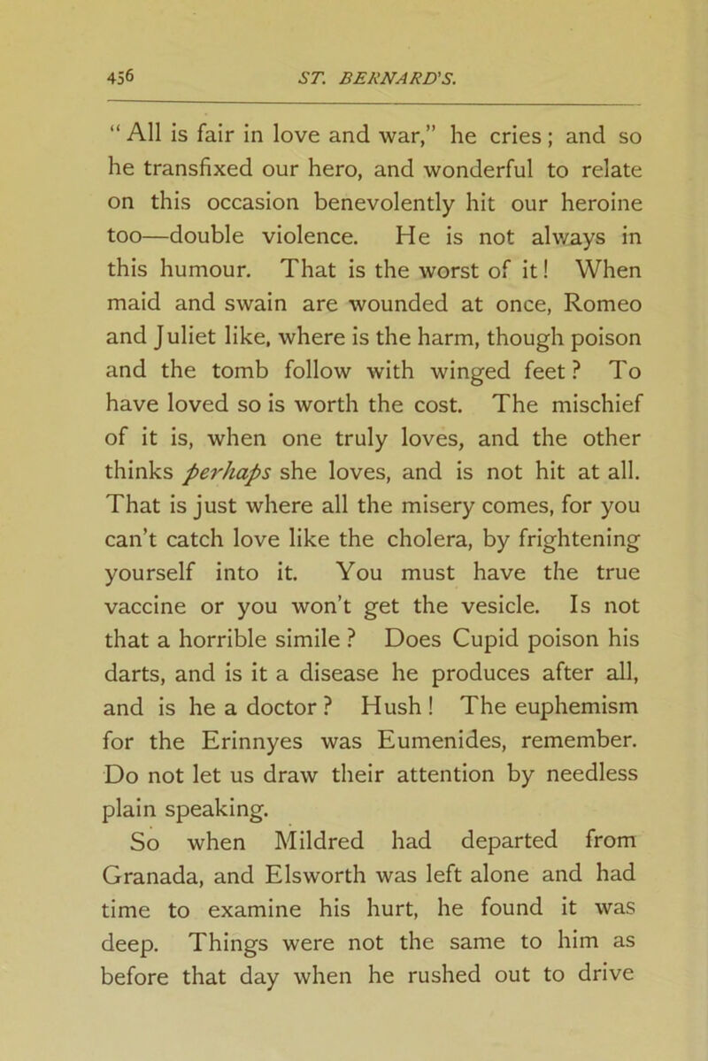 “ All is fair in love and war,” he cries; and so he transfixed our hero, and wonderful to relate on this occasion benevolently hit our heroine too—double violence. He is not always in this humour. That is the worst of it! When maid and swain are wounded at once, Romeo and J uliet like, where is the harm, though poison and the tomb follow with winged feet? To have loved so is worth the cost. The mischief of it is, when one truly loves, and the other thinks perhaps she loves, and is not hit at all. That is just where all the misery comes, for you can’t catch love like the cholera, by frightening yourself into it. You must have the true vaccine or you won’t get the vesicle. Is not that a horrible simile ? Does Cupid poison his darts, and is it a disease he produces after all, and is he a doctor ? Hush ! The euphemism for the Erinnyes was Eumenides, remember. Do not let us draw their attention by needless plain speaking. So when Mildred had departed from Granada, and Elsworth was left alone and had time to examine his hurt, he found it was deep. Things were not the same to him as before that day when he rushed out to drive