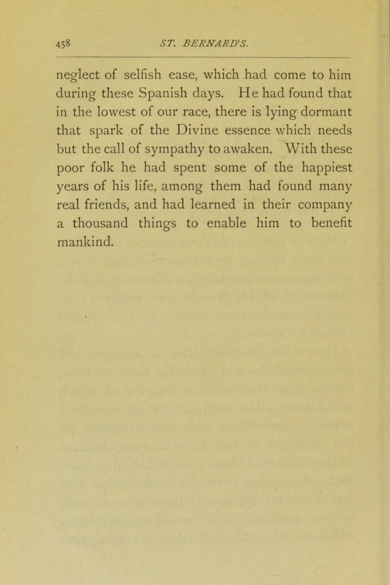 neglect of selfish ease, which had come to him during these Spanish days. He had found that in the lowest of our race, there is lying dormant that spark of the Divine essence which needs but the call of sympathy to awaken. With these poor folk he had spent some of the happiest years of his life, among them had found many real friends, and had learned in their company a thousand things to enable him to benefit mankind.