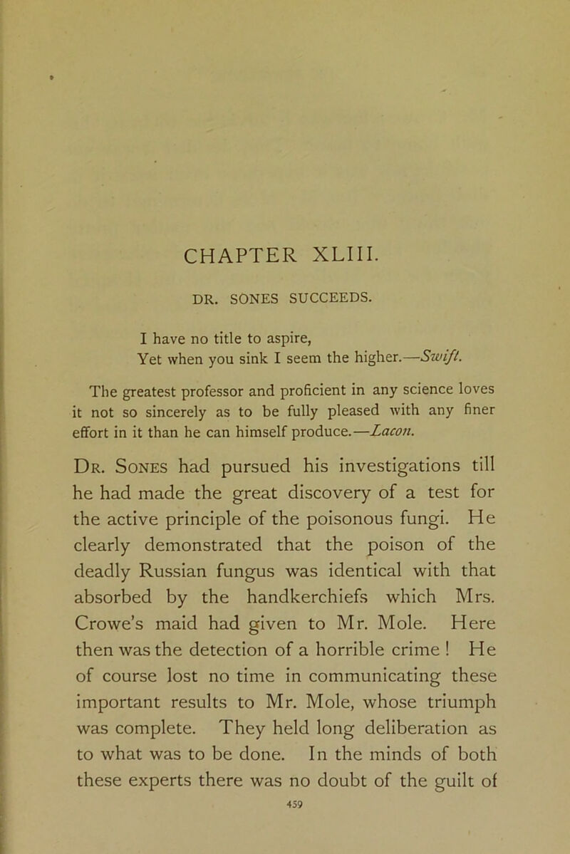CHAPTER XLIII. DR. SONES SUCCEEDS. I have no title to aspire, Yet when you sink I seem the higher.—Swift. The greatest professor and proficient in any science loves it not so sincerely as to be fully pleased with any finer effort in it than he can himself produce.—Lacon. Dr. Sones had pursued his investigations till he had made the great discovery of a test for the active principle of the poisonous fungi. He clearly demonstrated that the poison of the deadly Russian fungus was identical with that absorbed by the handkerchiefs which Mrs. Crowe’s maid had given to Mr. Mole. Here then was the detection of a horrible crime ! He of course lost no time in communicating these important results to Mr. Mole, whose triumph was complete. They held long deliberation as to what was to be done. In the minds of both these experts there was no doubt of the guilt of