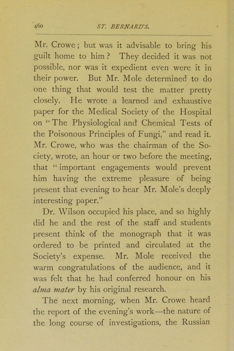 Mr. Crowe ; but was it advisable to bring his guilt home to him ? They decided it was not possible, nor was it expedient even were it in their power. But Mr. Mole determined to do one thing that would test the matter pretty closely. He wrote a learned and exhaustive paper for the Medical Society of the Hospital on “The Physiological and Chemical Tests of the Poisonous Principles of Fungi,” and read it. Mr. Crowe, who was the chairman of the So- ciety, wrote, an hour or two before the meeting, that “ important engagements would prevent him having the extreme pleasure of being present that evening to hear Mr. Mole’s deeply interesting paper.” Dr. Wilson occupied his place, and so highly did he and the rest of the staff and students present think of the monograph that it was ordered to be printed and circulated at the Society’s expense. Mr. Mole received the warm congratulations of the audience, and it was felt that he had conferred honour on his alma mater by his original research. The next morning, Avhen Mr. Crowe heard the report of the evening’s work—the nature of the long course of investigations, the Russian