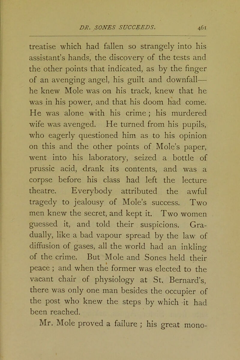 treatise which had fallen so strangely into his assistant’s hands, the discovery of the tests and the other points that indicated, as by the finger of an avenging angel, his guilt and downfall— he knew Mole was on his track, knew that he was in his power, and that his doom had come. H e was alone with his crime ; his murdered wife was avenged. He turned from his pupils, who eagerly questioned him as to his opinion on this and the other points of Mole’s paper, went into his laboratory, seized a bottle of prussic acid, drank its contents, and was a corpse before his class had left the lecture theatre. Everybody attributed the awful tragedy to jealousy of Mole’s success. Two men knew the secret, and kept it. Two women guessed it, and told their suspicions. Gra- dually, like a bad vapour spread by the law of diffusion of gases, all the world had an inkling of the crime. But Mole and Sones held their peace ; and when the former was elected to the vacant chair of physiology at St. Bernard’s, there was only one man besides the occupier of the post who knew the steps by which it had been reached. Mr. Mole proved a failure ; his great mono-