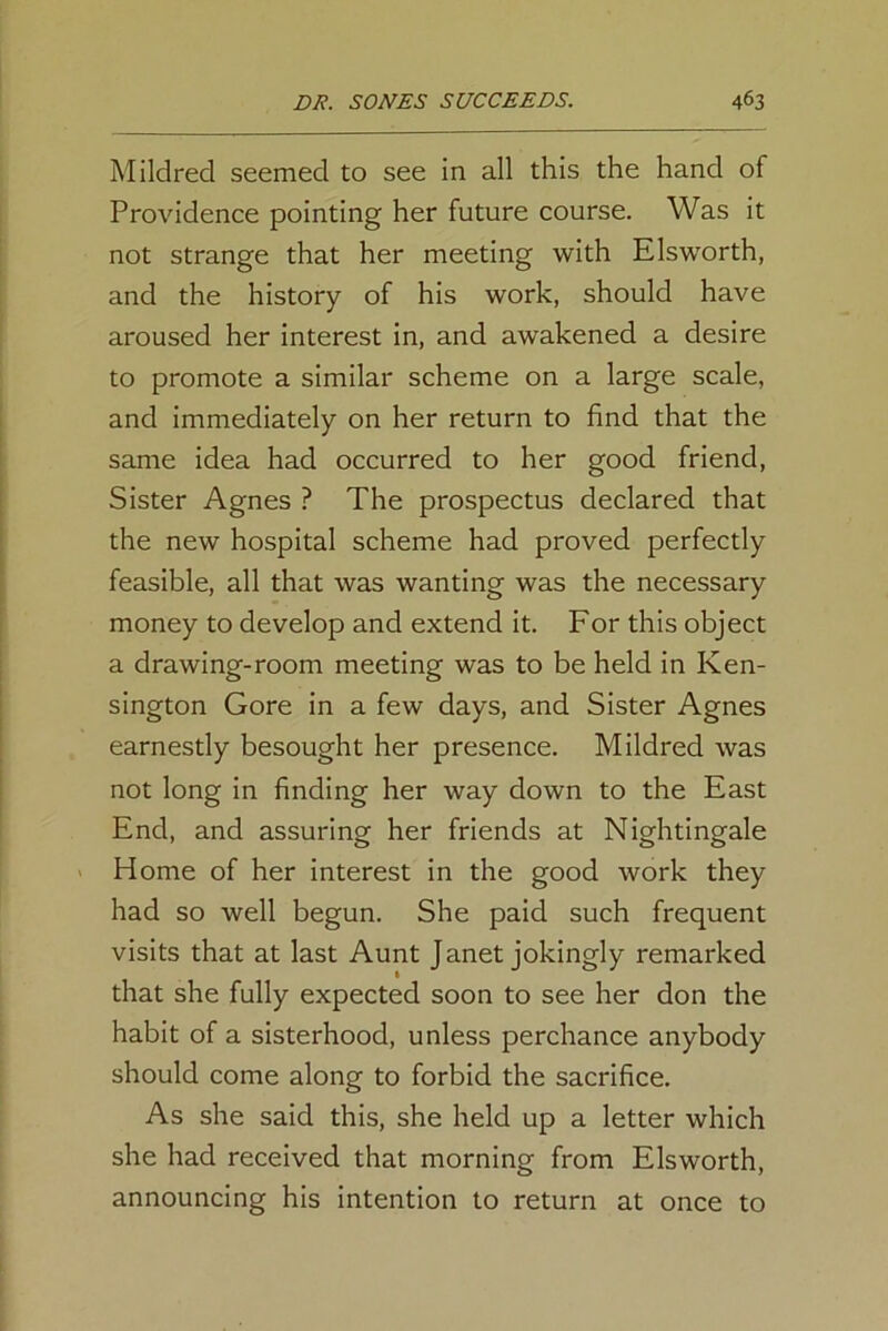 Mildred seemed to see in all this the hand of Providence pointing her future course. Was it not strange that her meeting with Elsworth, and the history of his work, should have aroused her interest in, and awakened a desire to promote a similar scheme on a large scale, and immediately on her return to find that the same idea had occurred to her good friend, Sister Agnes ? The prospectus declared that the new hospital scheme had proved perfectly feasible, all that was wanting was the necessary money to develop and extend it. For this object a drawing-room meeting was to be held in Ken- sington Gore in a few days, and Sister Agnes earnestly besought her presence. Mildred was not long in finding her way down to the East End, and assuring her friends at Nightingale Home of her interest in the good work they had so well begun. She paid such frequent visits that at last Aunt Janet jokingly remarked that she fully expected soon to see her don the habit of a sisterhood, unless perchance anybody should come along to forbid the sacrifice. As she said this, she held up a letter which she had received that morning from Elsworth, announcing his intention to return at once to