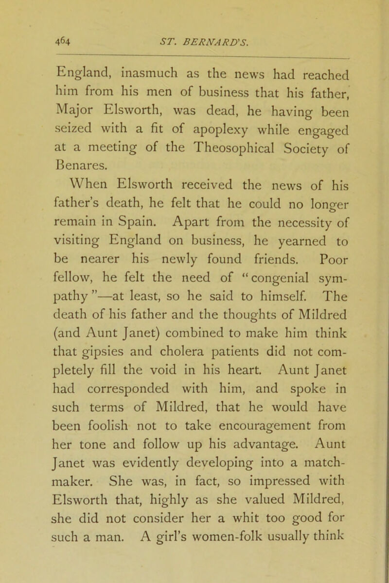 England, inasmuch as the news had reached him from his men of business that his father, Major Elsworth, was dead, he having been seized with a fit of apoplexy while engaged at a meeting of the Theosophical Society of Benares. When Elsworth received the news of his father’s death, he felt that he could no longer remain in Spain. Apart from the necessity of visiting England on business, he yearned to be nearer his newly found friends. Poor fellow, he felt the need of “congenial sym- pathy ”—at least, so he said to himself. The death of his father and the thoughts of Mildred (and Aunt Janet) combined to make him think that gipsies and cholera patients did not com- pletely fill the void in his heart. Aunt Janet had corresponded with him, and spoke in such terms of Mildred, that he would have been foolish not to take encouragement from her tone and follow up his advantage. Aunt Janet was evidently developing into a match- maker. She was, in fact, so impressed with Elsworth that, highly as she valued Mildred, she did not consider her a whit too good for such a man. A girl’s women-folk usually think