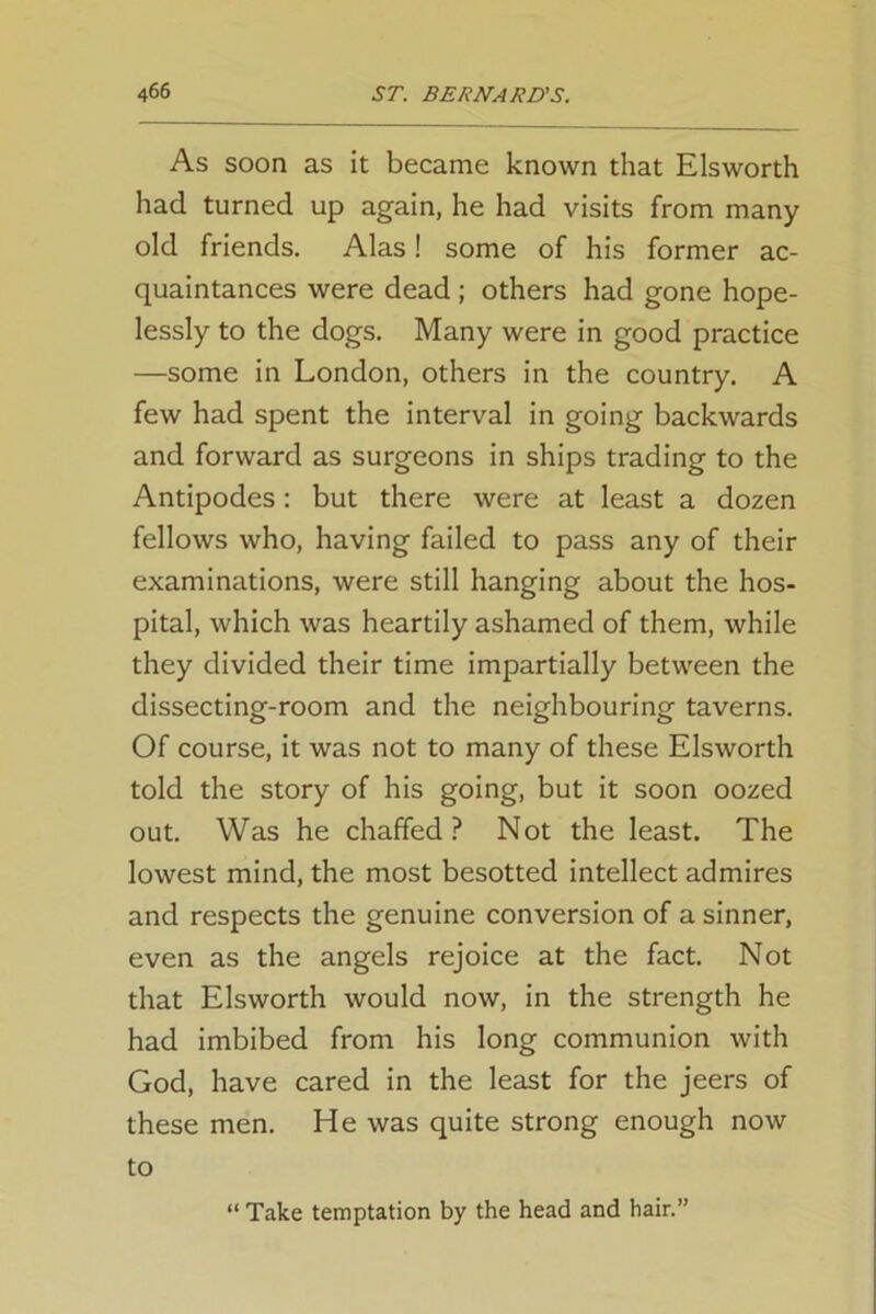 As soon as it became known that Elsworth had turned up again, he had visits from many old friends. Alas! some of his former ac- quaintances were dead ; others had gone hope- lessly to the dogs. Many were in good practice —some in London, others in the country. A few had spent the interval in going backwards and forward as surgeons in ships trading to the Antipodes: but there were at least a dozen fellows who, having failed to pass any of their examinations, were still hanging about the hos- pital, which was heartily ashamed of them, while they divided their time impartially between the dissecting-room and the neighbouring taverns. Of course, it was not to many of these Elsworth told the story of his going, but it soon oozed out. Was he chaffed? Not the least. The lowest mind, the most besotted intellect admires and respects the genuine conversion of a sinner, even as the angels rejoice at the fact. Not that Elsworth would now, in the strength he had imbibed from his long communion with God, have cared in the least for the jeers of these men. He was quite strong enough now to “ Take temptation by the head and hair.”