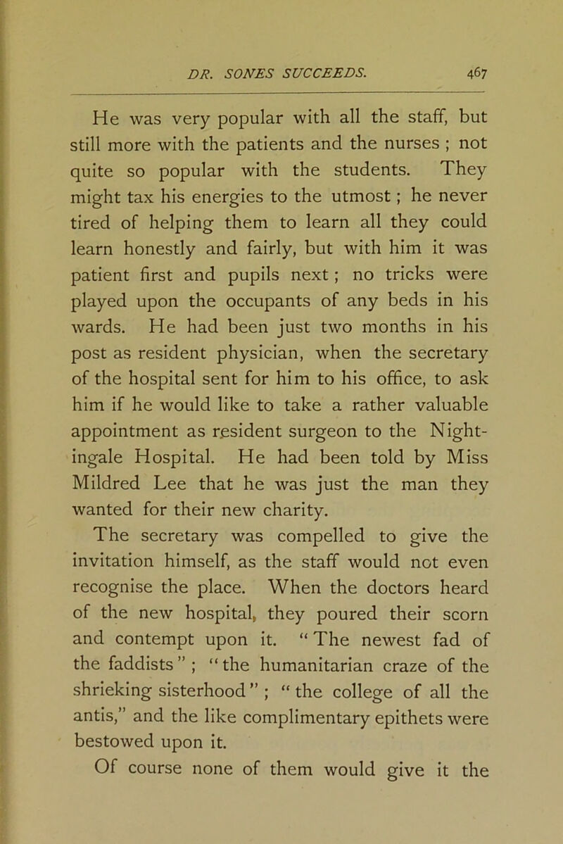 He was very popular with all the staff, but still more with the patients and the nurses ; not quite so popular with the students. They might tax his energies to the utmost; he never tired of helping them to learn all they could learn honestly and fairly, but with him it was patient first and pupils next; no tricks were played upon the occupants of any beds in his wards. He had been just two months in his post as resident physician, when the secretary of the hospital sent for him to his office, to ask him if he would like to take a rather valuable appointment as resident surgeon to the Night- ingale Hospital. He had been told by Miss Mildred Lee that he was just the man they wanted for their new charity. The secretary was compelled to give the invitation himself, as the staff would not even recognise the place. When the doctors heard of the new hospital, they poured their scorn and contempt upon it. “ The newest fad of the faddists ” ; “ the humanitarian craze of the shrieking sisterhood ” ; “ the college of all the antis,” and the like complimentary epithets were bestowed upon it. Of course none of them would give it the