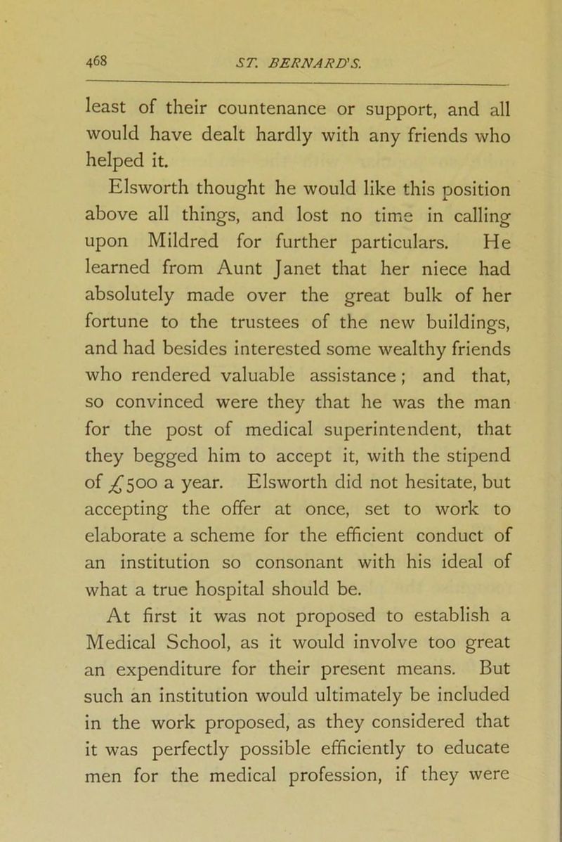 least of their countenance or support, and all would have dealt hardly with any friends who helped it. Elsworth thought he would like this position above all things, and lost no time in calling upon Mildred for further particulars. He learned from Aunt Janet that her niece had absolutely made over the great bulk of her fortune to the trustees of the new buildings, and had besides interested some wealthy friends who rendered valuable assistance; and that, so convinced were they that he was the man for the post of medical superintendent, that they begged him to accept it, with the stipend of ^500 a year. Elsworth did not hesitate, but accepting the offer at once, set to work to elaborate a scheme for the efficient conduct of an institution so consonant with his ideal of what a true hospital should be. At first it was not proposed to establish a Medical School, as it would involve too great an expenditure for their present means. But such an institution would ultimately be included in the work proposed, as they considered that it was perfectly possible efficiently to educate men for the medical profession, if they were
