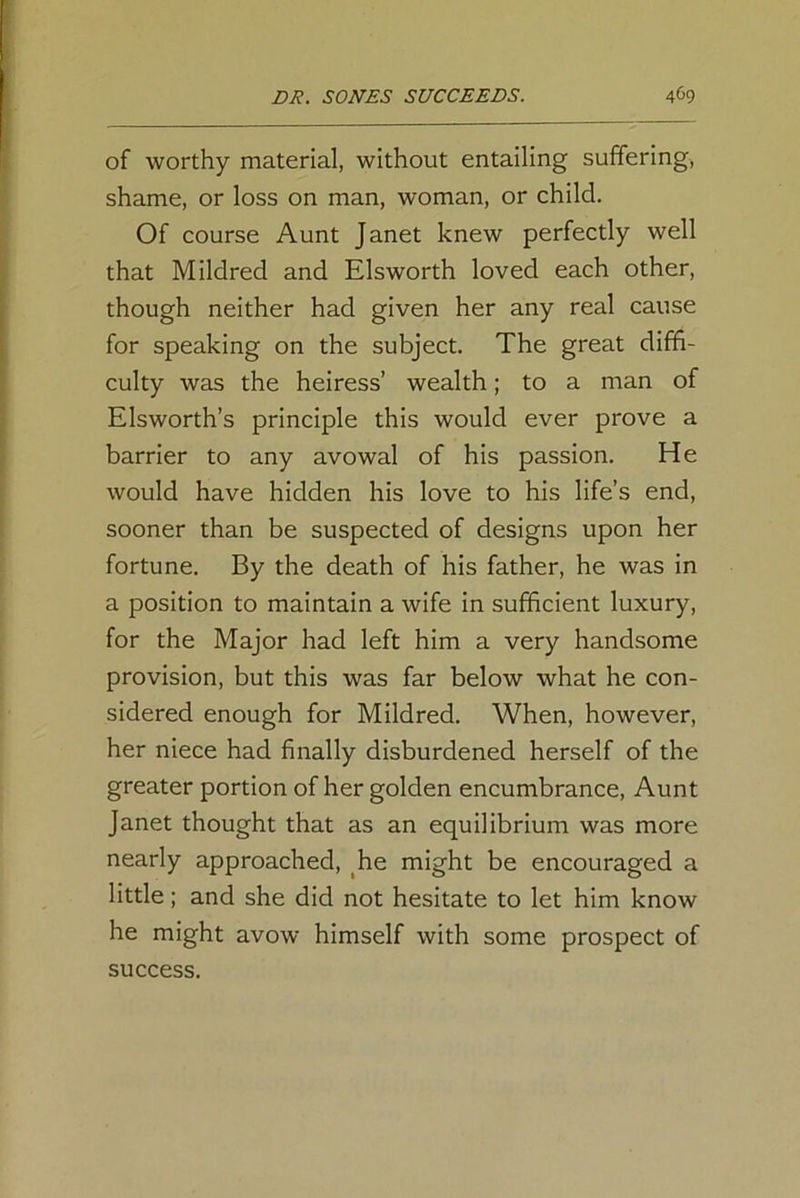 of worthy material, without entailing suffering, shame, or loss on man, woman, or child. Of course Aunt Janet knew perfectly well that Mildred and Elsworth loved each other, though neither had given her any real cause for speaking on the subject. The great diffi- culty was the heiress’ wealth; to a man of Elsworth’s principle this would ever prove a barrier to any avowal of his passion. He would have hidden his love to his life’s end, sooner than be suspected of designs upon her fortune. By the death of his father, he was in a position to maintain a wife in sufficient luxury, for the Major had left him a very handsome provision, but this was far below what he con- sidered enough for Mildred. When, however, her niece had finally disburdened herself of the greater portion of her golden encumbrance, Aunt Janet thought that as an equilibrium was more nearly approached, he might be encouraged a little; and she did not hesitate to let him know he might avow himself with some prospect of success.