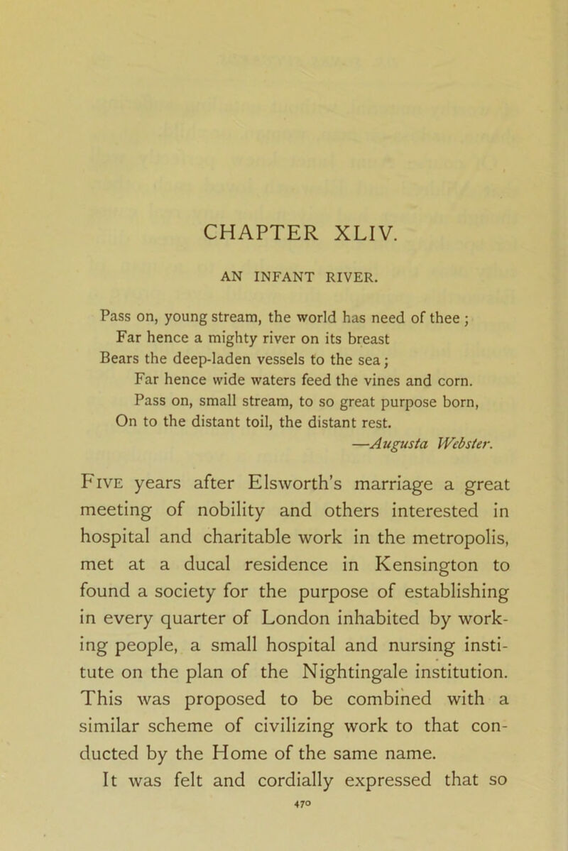 CHAPTER XLIV. AN INFANT RIVER. Pass on, young stream, the world has need of thee ; Far hence a mighty river on its breast Bears the deep-laden vessels to the sea; Far hence wide waters feed the vines and corn. Pass on, small stream, to so great purpose born, On to the distant toil, the distant rest. —Augusta Webster. Five years after Els worth’s marriage a great meeting of nobility and others interested in hospital and charitable work in the metropolis, met at a ducal residence in Kensington to found a society for the purpose of establishing in every quarter of London inhabited by work- ing people, a small hospital and nursing insti- tute on the plan of the Nightingale institution. This was proposed to be combined with a similar scheme of civilizing work to that con- ducted by the Home of the same name. It was felt and cordially expressed that so 47°