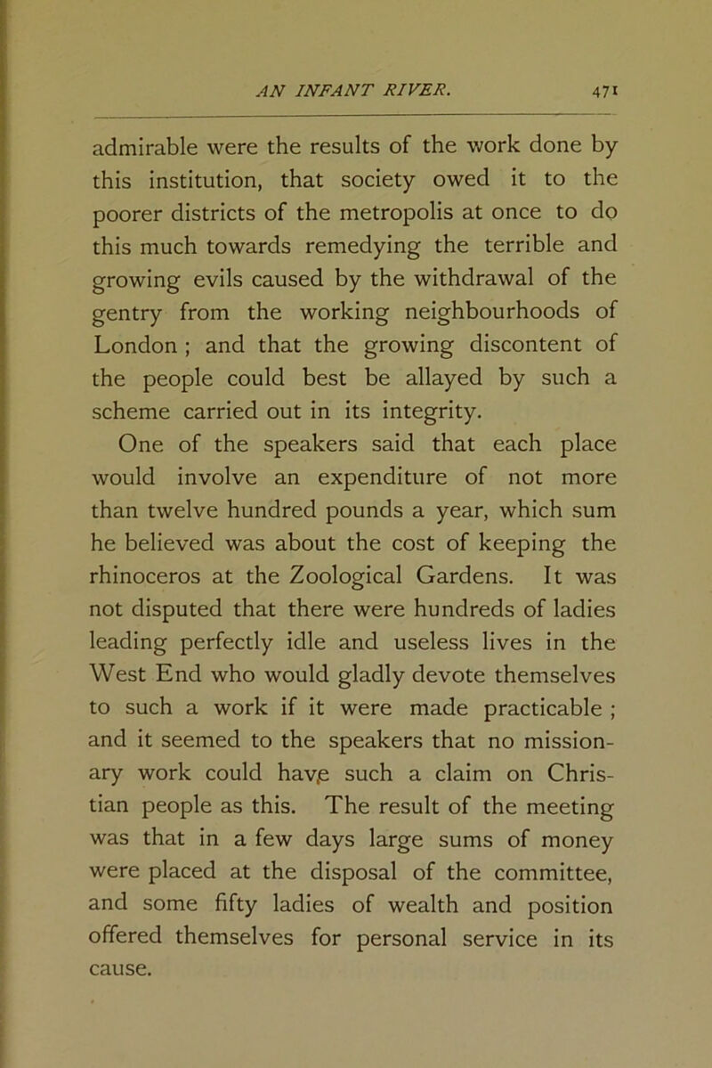 admirable were the results of the work done by this institution, that society owed it to the poorer districts of the metropolis at once to do this much towards remedying the terrible and growing evils caused by the withdrawal of the gentry from the working neighbourhoods of London ; and that the growing discontent of the people could best be allayed by such a scheme carried out in its integrity. One of the speakers said that each place would involve an expenditure of not more than twelve hundred pounds a year, which sum he believed was about the cost of keeping the rhinoceros at the Zoological Gardens. It was not disputed that there were hundreds of ladies leading perfectly idle and useless lives in the West End who would gladly devote themselves to such a work if it were made practicable ; and it seemed to the speakers that no mission- ary work could hav,e such a claim on Chris- tian people as this. The result of the meeting was that in a few days large sums of money were placed at the disposal of the committee, and some fifty ladies of wealth and position offered themselves for personal service in its cause.