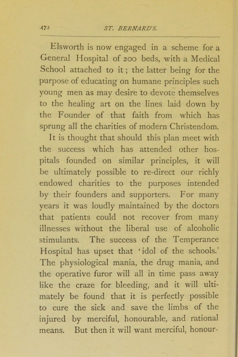 Elsworth is now engaged in a scheme for a General Hospital of 200 beds, with a Medical School attached to it; the latter being for the purpose of educating on humane principles such young men as may desire to devote themselves to the healing art on the lines laid down by the Founder of that faith from which has sprung all the charities of modern Christendom. It is thought that should this plan meet with the success which has attended other hos- pitals founded on similar principles, it will be ultimately possible to re-direct our richly endowed charities to the purposes intended by their founders and supporters. For many years it was loudly maintained by the doctors that patients could not recover from many illnesses without the liberal use of alcoholic stimulants. The success of the Temperance Hospital has upset that ‘idol of the schools.’ The physiological mania, the drug mania, and the operative furor will all in time pass away like the craze for bleeding, and it will ulti- mately be found that it is perfectly possible to cure the sick and save the limbs of the injured by merciful, honourable, and rational means. But then it will want merciful, honour-