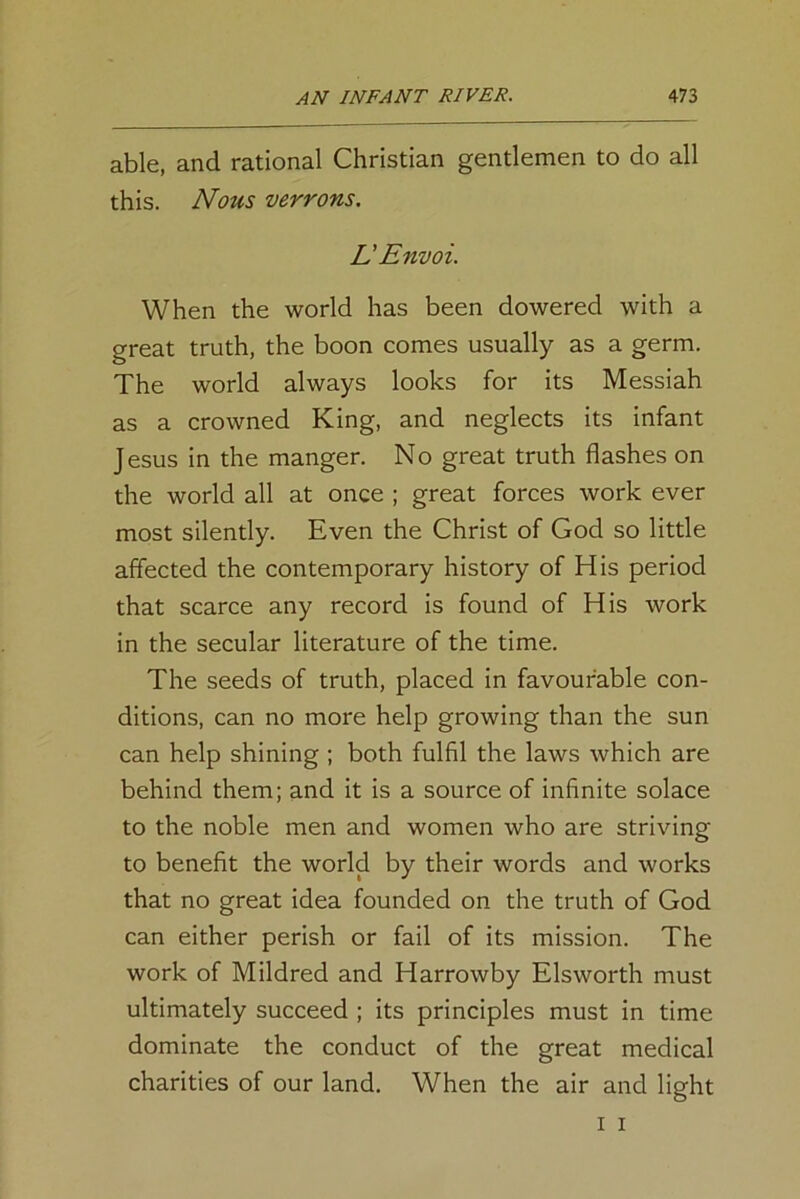 able, and rational Christian gentlemen to do all this. Nous verrons. L' Envoi. When the world has been dowered with a great truth, the boon comes usually as a germ. The world always looks for its Messiah as a crowned King, and neglects its infant Jesus in the manger. No great truth flashes on the world all at once ; great forces work ever most silently. Even the Christ of God so little affected the contemporary history of His period that scarce any record is found of His work in the secular literature of the time. The seeds of truth, placed in favourable con- ditions, can no more help growing than the sun can help shining ; both fulfil the laws which are behind them; and it is a source of infinite solace to the noble men and women who are striving to benefit the world by their words and works that no great idea founded on the truth of God can either perish or fail of its mission. The work of Mildred and Harrowby Elsworth must ultimately succeed ; its principles must in time dominate the conduct of the great medical charities of our land. When the air and light