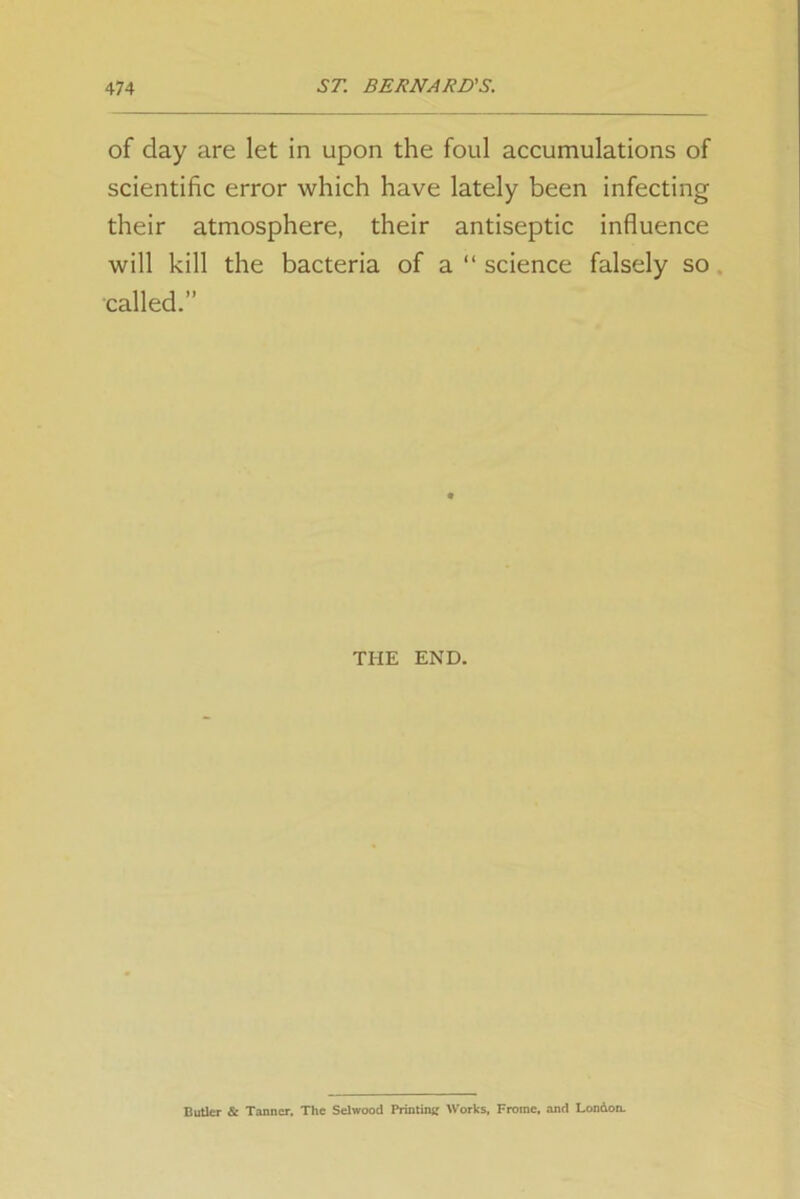 of day are let in upon the foul accumulations of scientific error which have lately been infecting their atmosphere, their antiseptic influence will kill the bacteria of a “ science falsely so called.” THE END. Butler & Tanner. The Selwood Printing Works, Fromc, and London.