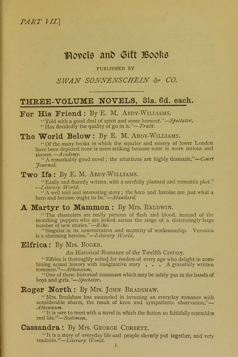 PART PIT] H-lovels anfc Gift Boohs PUBLISHED BY SWAN SONNENSCHEIN & CO. THREE-VOLUME NOVELS, 31s. 6d. each. For His Friend : By E. M. Abdy-Williams. Told with a good deal of spirit and some humour.—Spectator.  Has decidedly the quality of go in it.”—Truth. The World Below : By E. M. Abdy-Williams.  Of the many books in which the squalor and misery of lower London have been depicted none is more striking because none is more serious and sincere. —A cadcmy.  A remarkably good novel; the situations are highly dramatic. —Court Journal. Two Ifs : By E. M. Abdy-Williams. Easily and fluently written, with a carefully planned and romantic plot. —Literary World. A well told and interesting story ; the hero and heroine are just what a hero and heroine ought to be.—Standard. A Martyr to Mammon : By Mrs. Baldwin. The characters are really persons of flesh and blood, instead of the mouthing puppets who are jerked across the stage of a distressingly large number of new stories.”—Echo. '' Singular in its concentration and maturity of workmanship. Veronica is a charming heroine.—Lilcraiy World. Elfrica: By Mrs. Boger. An Historical Romance of the Twelfth Century.  Elfrica is thoroughly suitec} for readers of every age who delight in com- bining actual history with imaginative story ... A gracefully written romance. ”—A thenceum. 1' One of those historical romances which may be safely put in the hands of boys and girls.—Spectator, Roger North.: By Mrs. John Bradshaw.  Mrs. Bradshaw has succeeded in investing an everyday romance with considerable charm, the result of keen and sympathetic observation.— A thenceurn.  It is rare to meet with a novel in which the fiction so faithfully resembles real life.”—Scotsman. Cassandra : By Mrs. George Corbett.  It is a story of everyday life and people cleverly put together, and very readable.”—Literary World.