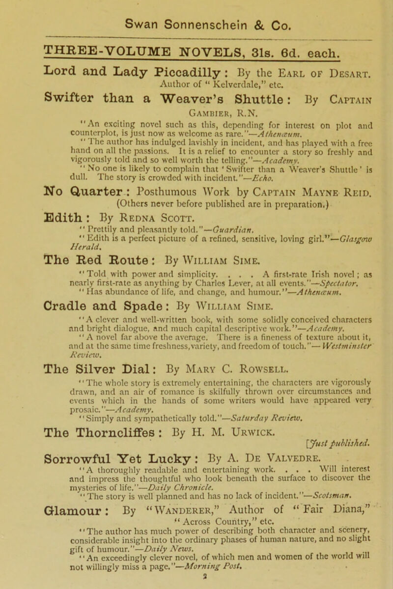 THREE-VOLUME NOVELS, 31s. 6d. each. Lord and Lady Piccadilly : By the Earl of Desart. Author of “ Kelverdale,” etc. Swifter than a Weaver’s Shuttle: By Captain Gambier, R.N. An exciting novel such as this, depending for interest on plot and counterplot, is just now as welcome as rare.—A then,cum. The author has indulged lavishly in incident, and has played with a free hand on all the passions. It is a relief to encounter a story so freshly and vigorously told and so well worth the telling.”—Academy.  No one is likely to complain that ' Swifter than a Weaver's Shuttle ' is dull. The story is crowded with incident. —Echo. No Quarter : Posthumous Work by Captain Mayne Reid. (Others never before published are in preparation,) Edith : By Redna Scott.  Prettily and pleasantly told.—Guardian.  Edith is a perfect picture of a refined, sensitive, loving girl.”—Glasgow Herald. The Red Route : By William Sime. Told with power and simplicity. ... A first-rate Irish novel; as nearly first-rate as anything by Charles Lever, at all events.—Spectator. “ Has abundance of life, and change, and humour.”—Athemeum. Cradle and Spade: By William Sime. A clever and well-written book, with some solidly conceived characters and bright dialogue, and much capital descriptive work.”—Academy. A novel far above the average. There is a fineness of texture about it, and at the same time freshness,variety, and freedom of touch.— Westminster Review. The Silver Dial: By Mary C. Rowsell. ‘1 The whole story is extremely entertaining, the characters arc vigorously drawn, and an air of romance is skilfully thrown over circumstances and events which in the hands of some writers would have appeared very prosaic.—A cademy. Simply and sympathetically told.—Saturday Review. The Thorncliffes : By H. M. Urwick. [Just published. Sorrowful Yet Lucky : By A. De Valvedre. A thoroughly readable and entertaining work. . . . Will interest and impress the thoughtful who look beneath the surface to discover the mysteries of life.—Daily Chronicle.  The story is well planned and has no lack of incident.”—Scotsman. Glamour: By “Wanderer,” Author of “Fair Diana,” “ Across Country,” etc.  The author has much power of describing both character and scenery, considerable insight into the ordinary phases of human nature, and no slight gift of humour.”—Daily News. ■' An exceedingly clever novel, of which men and women of the world will not willingly miss a page. ”—Morning Rost. 3