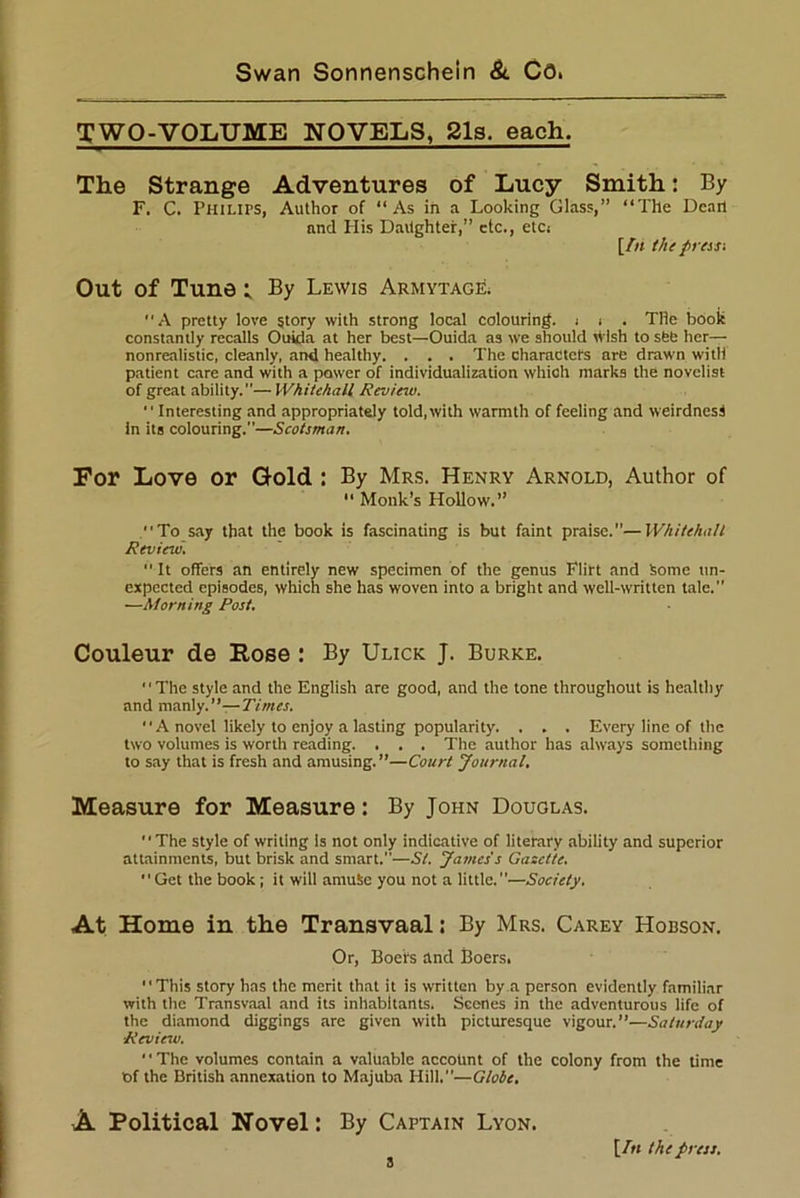 TWO-VOLUME NOVELS, 21s, each. The Strange Adventures of Lucy Smith: By F. C. Philips, Author of “As in a Looking Glass,” “The Dean and His Daughter,” etc., etc; [/« the press-. Out of Tune i By Lewis Armytage. “A pretty love story with strong local colouring. ; . . The book constantly recalls Ouida at her best—Ouida as we should wish to set; her— nonrealistic, cleanly, and healthy. . . . The characters are drawn with patient care and with a power of individualization which marks the novelist of great ability.— Whitehall Review. “Interesting and appropriately told, with warmth of feeling and weirdness in its colouring.—Scotsman. For Love or Gold : By Mrs. Henry Arnold, Author of  Monk’s Hollow.” “To say that the book is fascinating is but faint praise.—Whitehall Review.  It offers an entirely new specimen of the genus Flirt and some un- expected episodes, which she has woven into a bright and well-written tale.” —Morning Post. Couleur de Rose : By Ulick J. Burke. “The style and the English are good, and the tone throughout is healthy and manly.”—Times. “ A novel likely to enjoy a lasting popularity. . . . Every line of the two volumes is worth reading. . . . The author has always something to say that is fresh and amusing.”—Court Journal, Measure for Measure: By John Douglas. “The style of writing is not only indicative of literary ability and superior attainments, but brisk and smart.—St. James's Gasclte. “Get the book; it will arnuSe you not a little.—Society. At Home in the Transvaal: By Mrs. Carey Hobson. Or, Boers and Boers. “This story has the merit that it is written by a person evidently familiar with the Transvaal and its inhabitants, Scenes in the adventurous life of the diamond diggings are given with picturesque vigour.”—Saturday ■Review. The volumes contain a valuable account of the colony from the time t>f the British annexation to Majuba Hill.—Globe, A Political Novel: By Captain Lyon. \fn the press.