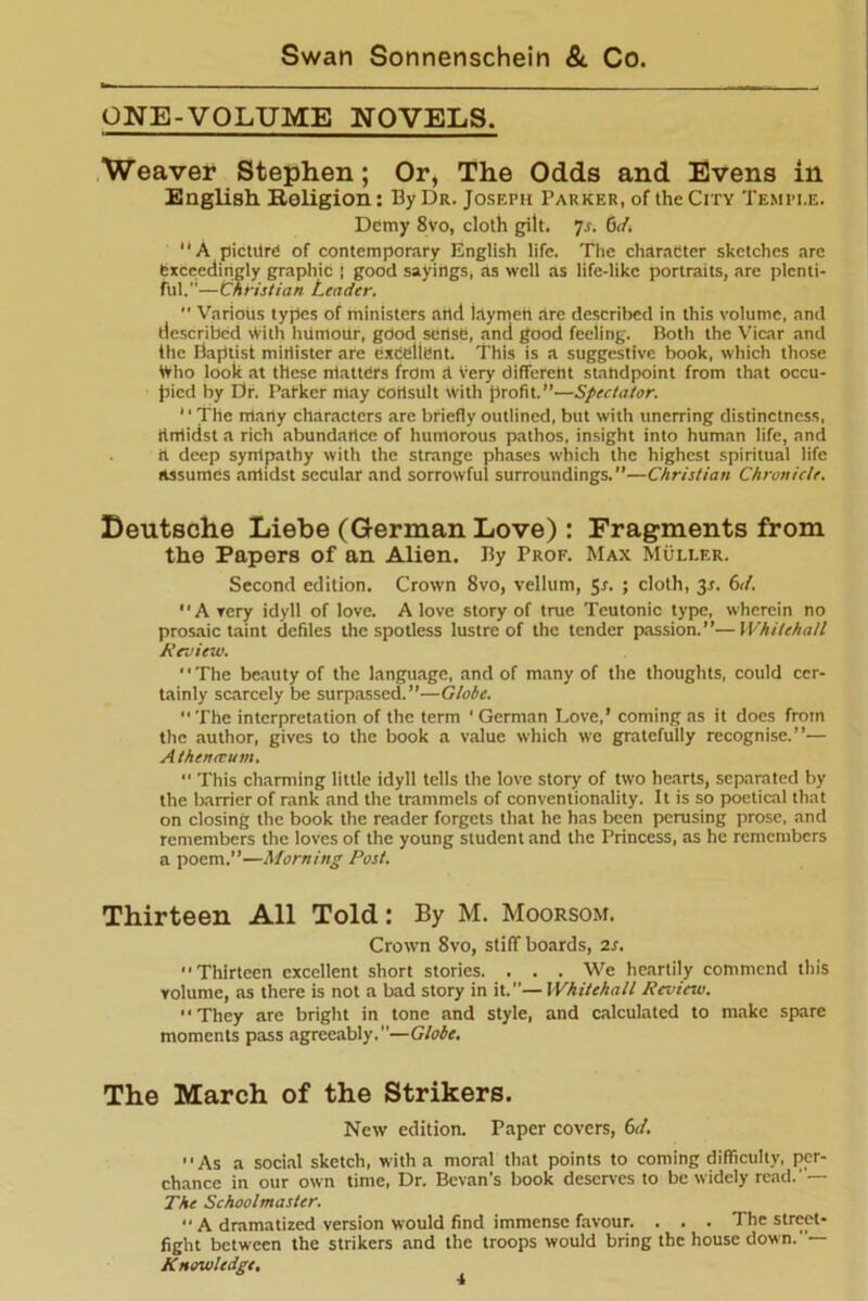 ONE-VOLUME NOVELS. Weaver Stephen; Or, The Odds and Evens in English. Religion: By Dr. Joseph Parker, of the City Temple. Demy 8vo, cloth gilt. js. (sd. “A picture of contemporary English life. The character sketches are exceedingly graphic ; good sayings, as well as life-like portraits, are plenti- ful.—Christian Leader.  Various types of ministers and laymen are described in this volume, and described with hUmour, good sertsC, and good feeling. Both the Vicar and the Baptist minister are excellent. This is a suggestive book, which those tVho look at these nlattCrs from rt very different standpoint from that occu- pied by Dr. Packer may Consult With profit.”—Spectator.  The rrtarty characters are briefly outlined, but with unerring distinctness, rlrrlidst a rich abundance of humorous pathos, insight into human life, and it deep sympathy with the strange phases which the highest spiritual life assumes amidst secular and sorrowful surroundings.”—Christian Chronicle. Deutsche Liebe (German Love) : Fragments from the Papers of an Alien. By Prof. Max Muller. Second edition. Crown 8vo, vellum, 5-r. ; cloth, 3.1. 6d. Avery idyll of love. A love story of true Teutonic type, wherein no prosaic taint defiles the spotless lustre of the tender passion.”—Whitehall Review. The beauty of the language, and of many of the thoughts, could cer- tainly scarcely be surpassed.”—Globe.  The interpretation of the term ' German Love,’ coming as it does from the author, gives to the book a value which we gratefully recognise.”— Athenccum. “ This charming little idyll tells the love story of two hearts, separated by the barrier of rank and the trammels of conventionality. It is so poetical that on closing the book the reader forgets that he has been perusing prose, and remembers the loves of the young student and the Princess, as he remembers a poem.”—Morning Post. Thirteen All Told: By M. Moorsom. Crown 8vo, stiff boards, is.  Thirteen excellent short stories. . . . We heartily commend this volume, as there is not a bad story in it.—Whitehall Review. “They are bright in tone and style, and calculated to make spare moments pass agreeably.—Globe. The March of the Strikers. New edition. Paper covers, 6d. As a social sketch, with a moral that points to coming difficulty, per- chance in our own time, Dr. Bcvan’s book deserves to be widely read.' — The Schoolmaster.  A dramatized version would find immense favour. . . . The street- fight between the strikers and the troops would bring the house down.— Knowledge,