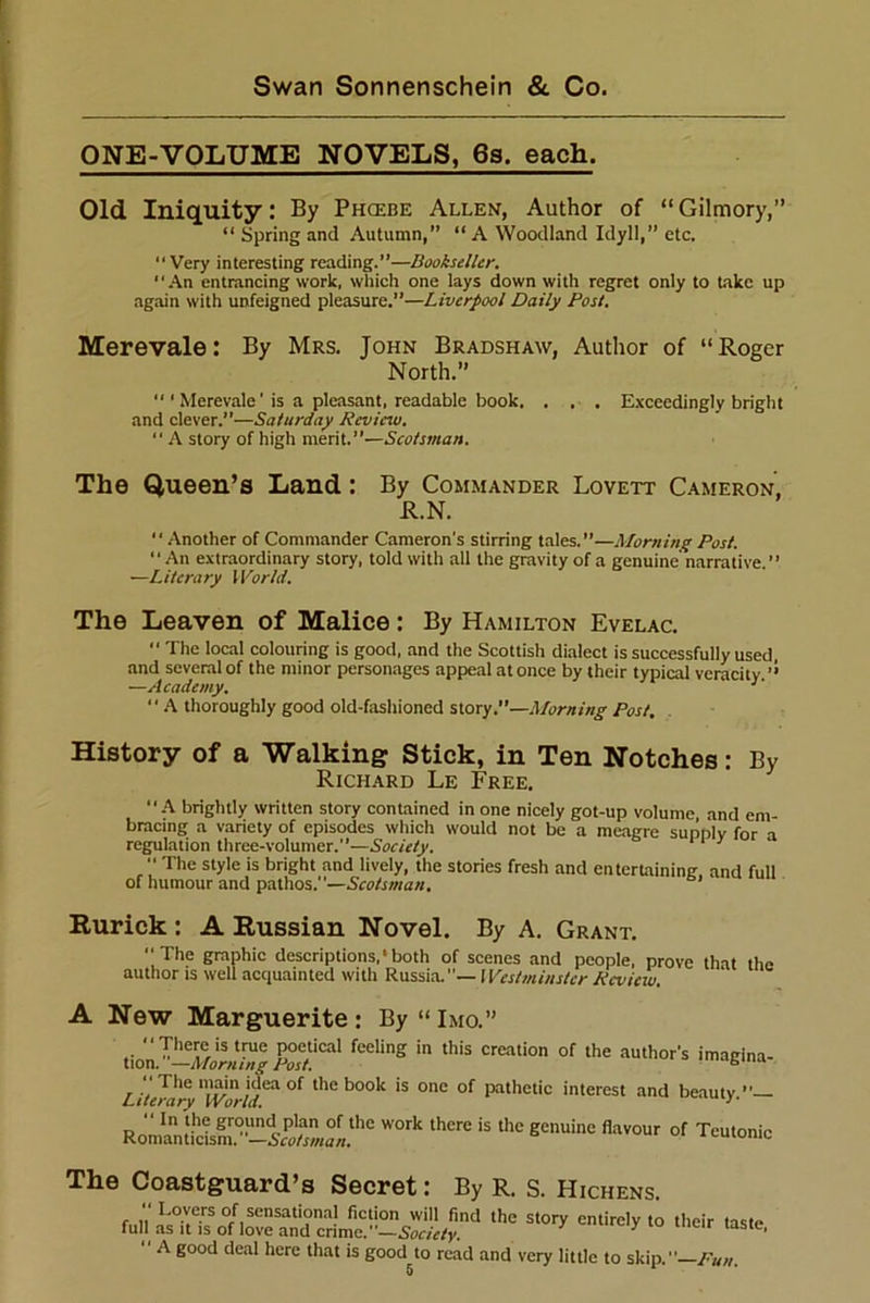 ONE-VOLUME NOVELS, 6s. each. Old Iniquity: By Phcebe Allen, Author of “Gilmory,” “ Spring and Autumn,” “ A Woodland Idyll,” etc.  Very interesting reading.”—Bookseller. An entrancing work, which one lays down with regret only to take up again with unfeigned pleasure.”—Liverpool Daily Post. Merevale: By Mrs. John Bradshaw, Author of “Roger North.”  1 Merevale'is a pleasant, readable book. . . . Exceedingly bright and clever.”—Saturday Review. “ A story of high merit.”—Scotsman. The Queen’s Land: By Commander Lovett Cameron, R.N. “ Another of Commander Cameron's stirring tales.”—Morning Post. An extraordinary story, told with all the gravity of a genuine narrative. ” —Literary World. The Leaven of Malice: By Hamilton Evelac. “ The local colouring is good, and the Scottish dialect is successfully used, and several of the minor personages appeal at once by their typical veracity.” ■—Academy. 1  A thoroughly good old-fashioned story.—Morning Post, History of a Walking Stick, in Ten Notches: By Richard Le Free. A brightly written story contained in one nicely got-up volume and em- bracing a variety of episodes which would not be a meaere sunnlv for a regulation three-volumer.”—Society. 11 y  The style is bright and lively, the stories fresh and entertaining and full of humour and pathos.—Scotsman. Rurick : A Russian Novel. By A. Grant. The graphic descriptions,1 both of scenes and people, prove that the author is well acquainted with Russia.— Westminster Review. A New Marguerite: By“lMo.” “There is true poetical feeling in this creation of the author's imacina- tion. —Morning Post. b  The main idea of the book is one of pathetic interest and beauty Literary World. •>' Romanticis^'^5w*/a«.t*le W°rk '*** * thc gCnuinC flav0Ur of Tcutonic The Coastguard’s Secret: By R. S. Hichens «*«* •» •»  A good deal here that is good^to read and very little to skip.—Pun.