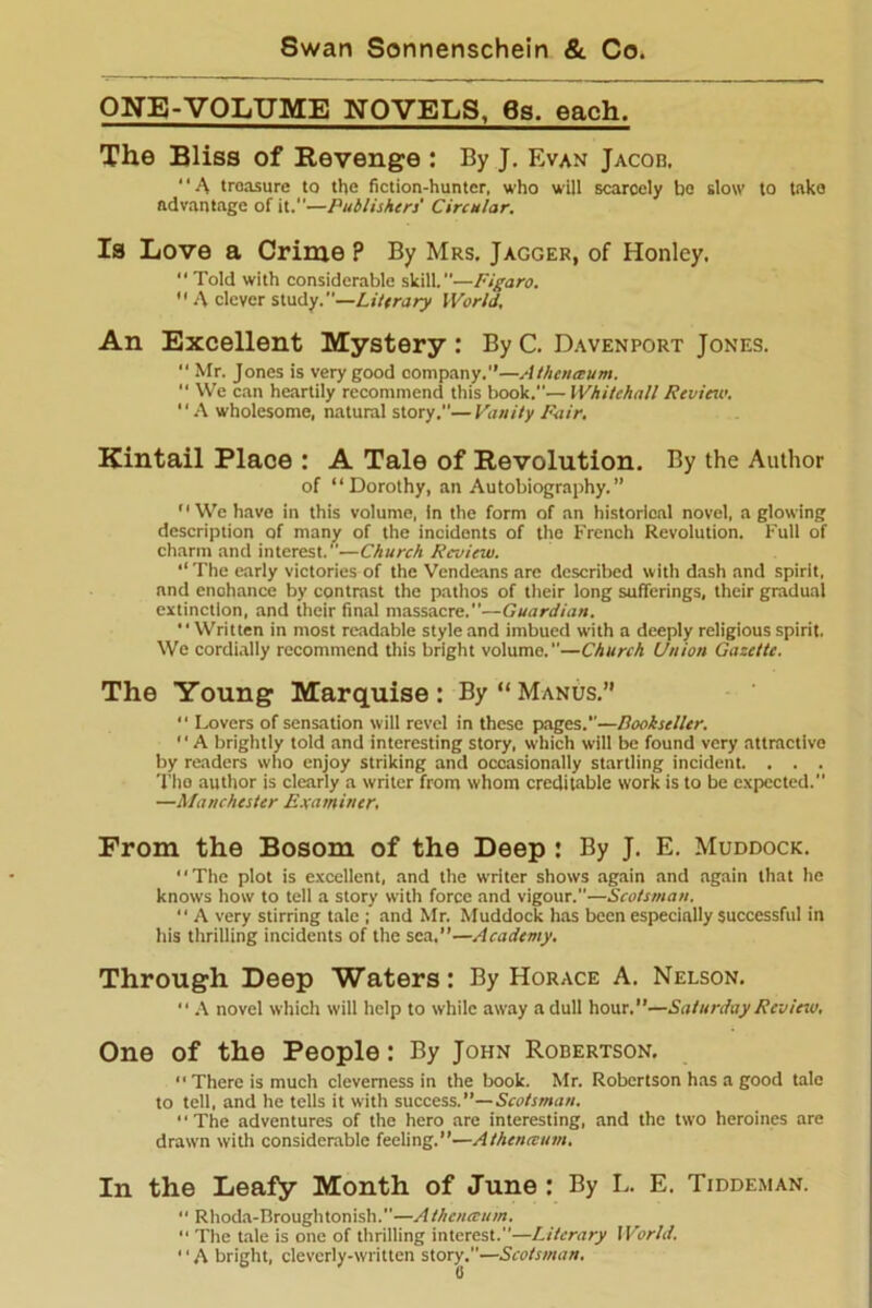 ONE-VOLUME NOVELS, 6s. each. The Bliss of Revenge : By J. Evan Jacob. *' A treasure to the fiction-hunter, who will scarcely bo slow to take advantage of it—Publishers' Circular. Is Love a Crime ? By Mrs. J agger, of Honley. “ Told with considerable skill.—Figaro. A clever study.—Literary World, An Excellent Mystery : By C. Davenport Jones. Mr. Jones is very good company.—Athenceum. “ We can heartily recommend this book.— Whitehall Review. “A wholesome, natural story.”—Vanity Fair. Kintail Place : A Tale of Revolution. By the Author of “Dorothy, an Autobiography.” “ We have in this volume, in the form of an historical novel, a glowing description of many of the incidents of the French Revolution. Full of charm and interest.”—Church Review. ‘‘The early victories of the Vendeans are described with dash and spirit, nnd enohance by contrast the pathos of their long sufferings, their gradual extinction, and their final massacre.—Guardian. “Written in most readable style and imbued with a deeply religious spirit. We cordially recommend this bright volume.—Church Union Gazette. The Young Marquise: By “Manus.” “ Lovers of sensation will revel in these pages.—Bookseller. A brightly told and interesting story, which will be found very attractive by readers who enjoy striking and occasionally startling incident. . . . The author is clearly a writer from whom creditable work is to be expected. —Manchester Examiner. From the Bosom of the Deep : By J. E. Muddock. “The plot is excellent, and the writer shows again and again that he knows how to tell a story with force and vigour.—Scotsman. “ A very stirring tale ; and Mr. Muddock has been especially successful in his thrilling incidents of the sea.”—Academy. Through Deep Waters: By Horace A. Nelson. “ A novel which will help to while away a dull hour.”—Saturday Review. One of the People: By John Robertson. “There is much cleverness in the book. Mr. Robertson has a good tale to tell, and he tells it with success.”— Scotsman. ' ■ The adventures of the hero are interesting, and the two heroines are drawn with considerable feeling.”—Athenceum. In the Leafy Month of June : By L. E. Tiddeman. “ Rhoda-Broughtonish.—Athenceum. “ The tale is one of thrilling interest.—Literary World. *' A bright, cleverly-written story.—Scotsman.