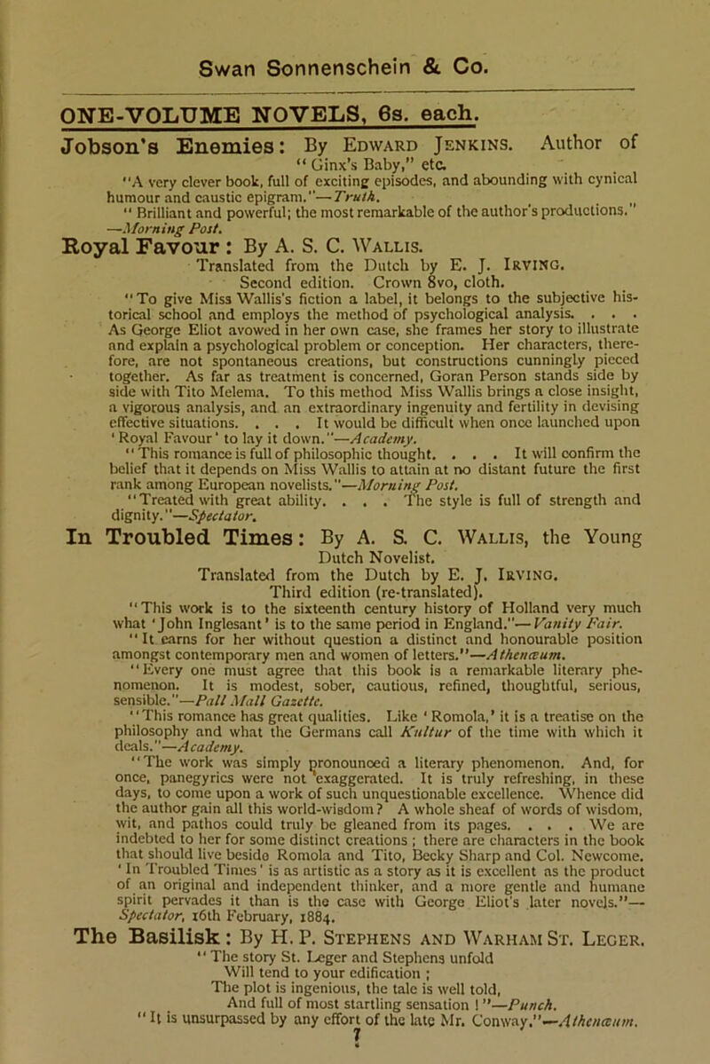 ONE-VOLUME NOVELS, 6s. each. Jobson’s Enemies: By Edward Jenkins. Author of “ Ginx’s Baby,” etc. A very clever book, full of exciting episodes, and abounding with cynical humour and caustic epigram.—Truth. “ Brilliant and powerful; the most remarkable of the author's productions.' —Morning Post. Royal Favour : By A. S. C. Wallis. Translated from the Dutch by E. J. Irving. Second edition. Crown 8vo, cloth. “ To give Miss Wallis's fiction a label, it belongs to the subjective his- torical school and employs the method of psychological analysis. . . . As George Eliot avowed in her own case, she frames her story to illustrate and explain a psychological problem or conception. Her characters, there- fore, are not spontaneous creations, but constructions cunningly pieced together. As far as treatment is concerned, Goran Person stands side by side with Tito Melema. To this method Miss Wallis brings a close insight, a vigorous analysis, and an extraordinary ingenuity and fertility in devising effective situations. . . . It would be difficult when once launched upon * Royal Favour ’ to lay it down.—Academy. “This romance is full of philosophic thought. . . . It will confirm the belief that it depends on Miss Wallis to attain at no distant future the first rank among European novelists.—Morning Post. “Treated with great ability. . . . The style is full of strength and dignity.—Spectator. In Troubled Times: By A. S. C. Wallis, the Young Dutch Novelist. Translated from the Dutch by E. J, Irving. Third edition (re-translated). “This work is to the sixteenth century history of Holland very much what 'John Inglesant’ is to the same period in England.—Vanity Fair. “It earns for her without question a distinct and honourable position amongst contemporary men and women of letters.”—Athenceum. “Every one must agree that this book is a remarkable literary phe- nomenon. It is modest, sober, cautious, refined, thoughtful, serious, sensible.—Pall Mall Gazette. “This romance has great qualities. Like ‘ Romola,’ it is a treatise on the philosophy and what the Germans call Kultur of tire time with which it deals.—A cademy. “The work was simply pronounced a literary phenomenon. And, for once, panegyrics were not 'exaggerated. It is truly refreshing, in these days, to come upon a work of such unquestionable excellence. Whence did the author gain all this world-wisdom? A whole sheaf of words of wisdom, wit, and pathos could truly be gleaned from its pages. . . . We are indebted to her for some distinct creations ; there are characters in the book that should live beside Romola and Tito, Becky Sharp and Col. Newcome. ' In Troubled Times' is as artistic as a story as it is excellent as the product of an original and independent thinker, and a more gentle and humane spirit pervades it than is the case with George Eliot's later novels.”— Spectator, 16th February, 1884. The Basilisk: By H. P. Stephens and Warham St. Leger. “ The story St. Leger and Stephens unfold Will tend to your edification ; The plot is ingenious, the tale is well told, And full of most startling sensation 1 ”—Punch. “ U is unsurpassed by any effort of the late Mr. Conway.—Athence/tm.