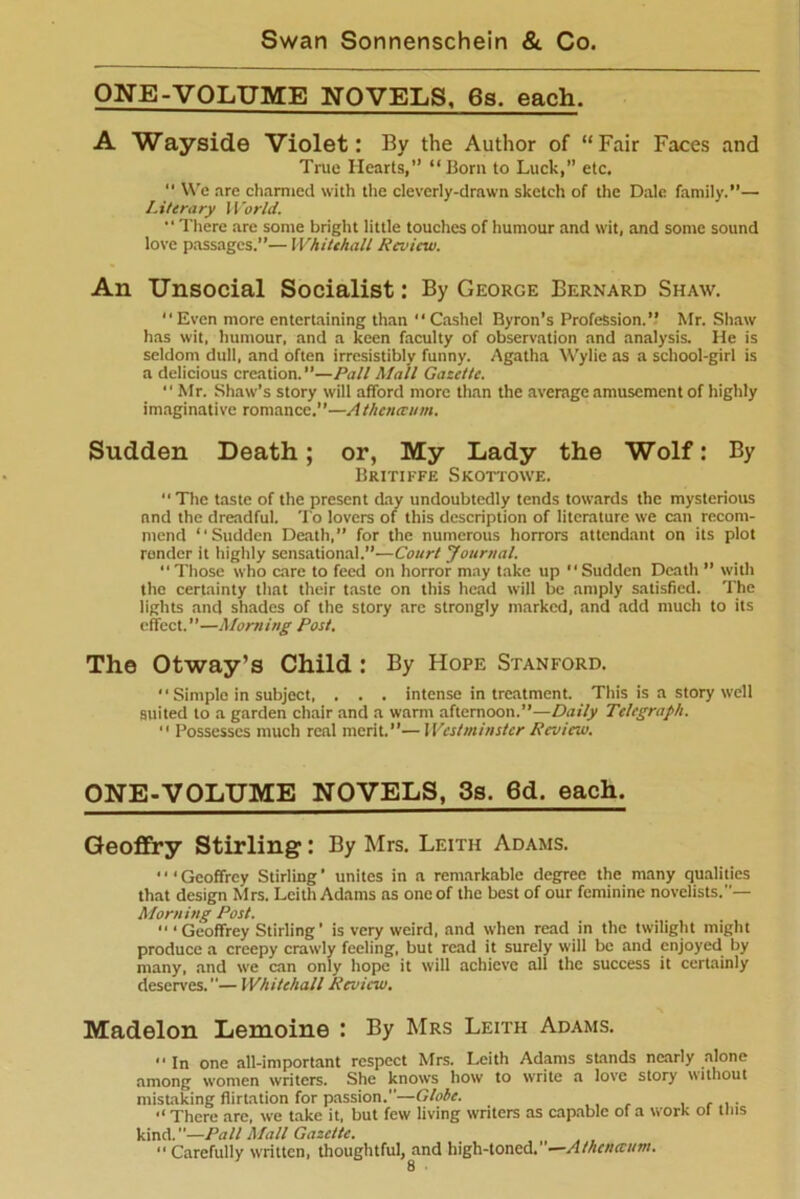 ONE-VOLUME NOVELS, 6s. each. A Wayside Violet: By the Author of “Fair Faces and True Hearts,” “Bom to Luck,” etc. 11 We are charmed with the cleverly-drawn sketch of tire Dale family.”— Literary World. “ There are some bright little touches of humour and wit, and some sound love passages.”— Whitehall Review. An Unsocial Socialist: By George Bernard Shaw. Even more entertaining than Cashel Byron’s Profession.” Mr. Shaw has wit, humour, and a keen faculty of observation and analysis. He is seldom dull, and often irresistibly funny. Agatha Wylie as a school-girl is a delicious creation. ”—Pall Mall Gazette. “ Mr. Shaw’s story will afford more than the average amusement of highly imaginative romance.”—Athenceum. Sudden Death; or, My Lady the Wolf: By Britiffe Skottowe.  The taste of the present day undoubtedly tends towards the mysterious and the dreadful. To lovers of this description of literature we can recom- mend “Sudden Death,” for the numerous horrors attendant on its plot render it highly sensational.”—Court Journal. “Those who care to feed on horror may take up Sudden Death ” with the certainty that their taste on this head will be amply satisfied. The lights and shades of the story are strongly marked, and add much to its effect.”—Morning Post. The Otway’s Child : By Hope Stanford.  Simple in subject, . . . intense in treatment. This is a story well suited to a garden chair and a warm afternoon.”—Daily Telegraph.  Possesses much real merit.”—Westminster Review. ONE-VOLUME NOVELS, 3s. 6d. each. Geoffry Stirling: By Mrs. Leith Adams. • • < Geoffrey Stirling ’ unites in a remarkable degree the many qualities that design Mrs. Leith Adams as one of the best of our feminine novelists.— Morning Post. “ * Geoffrey Stirling ’ is very weird, and when read in the twilight might produce a creepy crawly feeling, but read it surely will be and enjoyed by many, and we can only hope it will achieve all the success it certainly deserves.— Whitehall Review. Madelon Lemoine : By Mrs Leith Adams.  In one all-important respect Mrs. Leith Adams stands nearly alone among women writers. She knows how to write a love story without mistaking flirtation for passion.—Globe. . There are, we take it, but few living writers as capable of a W'ork ot tins kind.”—Pall Mall Gazette. “ Carefully written, thoughtful, and high-toned.”—Athenceum.