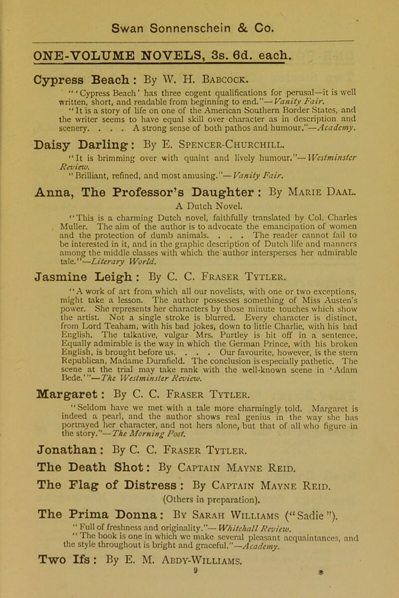 ONE-VOLUME NOVELS, 3s. 6d. each. Cypress Beach : By W. H. Babcock. “ ‘ Cypress Beach' has three cogent qualifications for perusal—it is well written, short, and readable from beginning to end.—Vanity Fair. “ It is a story of life on one of the American Southern Border States, and the writer seems to have equal skill over character as in description and scenery. ... A strong sense of both pathos and humour.—Academy. Daisy Darling: By E. Spencer-Churchill. It is brimming over with quaint and lively humour.—Westminster Review. “ Brilliant, refined, and most amusing.—Vanity Fair. Anna, The Professor’s Daughter : By Marie Daal. A Dutch Novel. This is a charming Dutch novel, faithfully translated by Col. Charles Muller. The aim of the author is to advocate the emancipation of women and the protection of dumb animals. . . . The reader cannot fail to be interested in it, and in the graphic description of Dutch life and manners among the middle classes with which the author intersperses her admirable tale.”—Literary World. Jasmine Leigh : By C. C. Fraser Tytler. A work of art from which all our novelists, with one or two exceptions, might take a lesson. The author possesses something of Miss Austen's power. She represents her characters by those minute touches which show the artist. Not a single stroke is blurred. Every character is distinct, from Lord Teaham, with his bad jokes, down to little Charlie, with his bad English. The talkative, vulgar Mrs. Purtley is hit off in a sentence. Equally admirable is the way in which the German Prince, with his broken English, is brought before us. . . . Our favourite, however, is the stern Republican, Madame Durnfield. The conclusion is especially pathetic. The scene at the trial may take rank with the well-known scene in ' Adam Bede.'—The Westminster Review. Margaret: By C. C. Fraser Tytler. “Seldom have we met with a tale more charmingly told. Margaret is indeed a pearl, and the author shows real genius in the way she has portrayed her character, and not hers alone, but that of all who figure in the story.—The Morning Post. Jonathan: By C. C. Fraser Tytler. The Death Shot: By Captain Mayne Reid. The Flag of Distress : By Captain Mayne Reid. (Others in preparation). The Prima Donna: By Sarah Williams (“Sadie”). Full of freshness and originality.— Whitehall Review. “ The book is one in which we make several pleasant acquaintances, and the style throughout is bright and graceful.—Academy. Two Ifs : By E. M. Abdy-Williams.