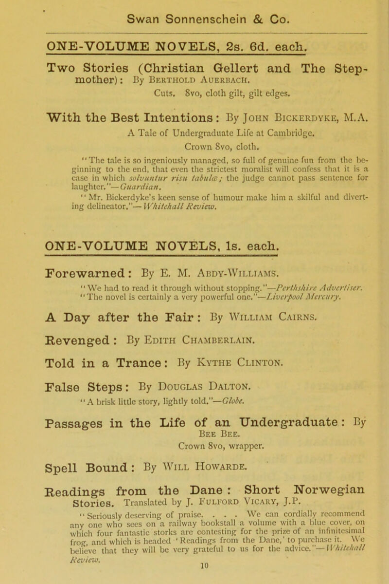 ONE-VOLUME NOVELS, 2s. 6d. each. Two Stories (Christian Gellert and The Step- mother) : By Berthold Auerbach. Cuts. Svo, cloth gilt, gilt edges. With the Best Intentions : By John Bickerdyke, M.A. A Tale of Undergraduate Life at Cambridge. Crown Svo, cloth. The tale is so ingeniously managed, so full of genuine fun from the be- ginning to the end, that even the strictest moralist will confess that it is a case in which solvuntur risu tabula; the judge cannot pass sentence for laughter. ”— Guardian. “ Mr. Bickerdyke’s keen sense of humour make him a skilful and divert- ing delineator.”— Whitehall Review. ONE-VOLUME NOVELS, Is. each. Forewarned : By E. M. Abdy-Williams. “We had to read it through without stopping.”—Perthshire Advertiser. “The novel is certainly a very powerful one.”—Liverpool Mercury. A Day after the Fair : By William Cairns. Revenged : By Edith Chamberlain. Told in a Trance: By Kythe Clinton. False Steps: By Douglas Dalton. “A brisk little story, lightly told.—Globe. Passages in the Life of an Undergraduate : By Bee Bee. Crown 8vo, wrapper. Spell Bound : By Will Howarde. Readings from the Dane : Short Norwegian Stories. Translated by J. Fulford Vicary, J.P. “ Seriously deserving of praise. . . . We can cordially recommend any one who sees on a railway bookstall a volume with a blue cover, on which four fantastic storks are contesting for the prize of an infinitesimal frog, and which is headed ' Readings from the Dane,' to purchase it. We believe that they will be very grateful to us for the advice.—Whitehall Review.