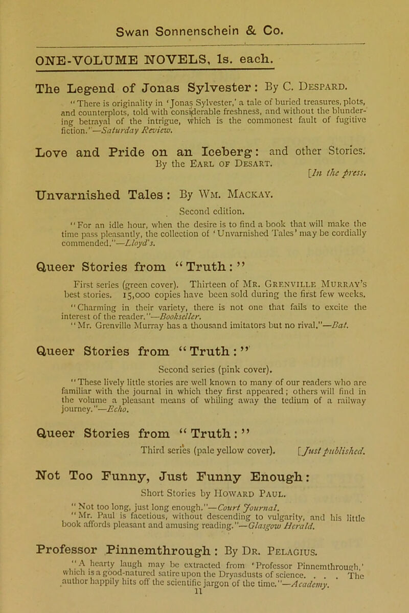 ONE-VOLUME NOVELS, Is. each. The Legend of Jonas Sylvester: By C. Despard. <* There is originality in ‘Jonas Sylvester,' a tale of buried treasures, plots, and counterplots, told with considerable freshness, and without the blunder- ing betrayal of the intrigue, Which is the commonest fault of fugitive fiction.'-—Saturday Review. Love and Pride on an Iceberg: and other Stories. By the Earl of Desart. [In the press. Unvarnished Tales : By Wm. Macicay. Second edition. For an idle hour, when the desire is to find a book that will make the time pass pleasantly, the collection of ‘ Unvarnished Tales’ may be cordially commended.—Lloyd's. Queer Stories from “Truth:” First series (green cover). Thirteen of Mr. Grf.nville Murray’s best stories. 15,000 copies have been sold during the first few weeks. “Charming in their variety, there is not one that fails to excite the interest of the reader.”—Bookseller. “Mr. Grenville Murray has a thousand imitators but no rival,—Bat. Queer Stories from “Truth:” Second series (pink cover). “These lively little stories are well known to many of our readers who are familiar with the journal in which they first appeared; others will find in the volume a pleasant means of whiling away the tedium of a railway journey.—Echo. Queer Stories from “Truth:” Third series (pale yellow cover). [Justpublished. Not Too Funny, Just Funny Enough: Short Stories by Howard Paul.  Not too long, just long enough.”—Court Journal.  Mr. Paul is facetious, without descending to vulgarity, and his little book affords pleasant and amusing reading.—Glasgow Herald. Professor Pinnemthrough : By Dr. Pelagius. “A hearty laugh may be extracted from ‘Professor Pinnemthrough’ which is a good-natured satire upon the Dryasdusts of science. . . . The author happily hits off the scientific jargon of the time.—Academy.