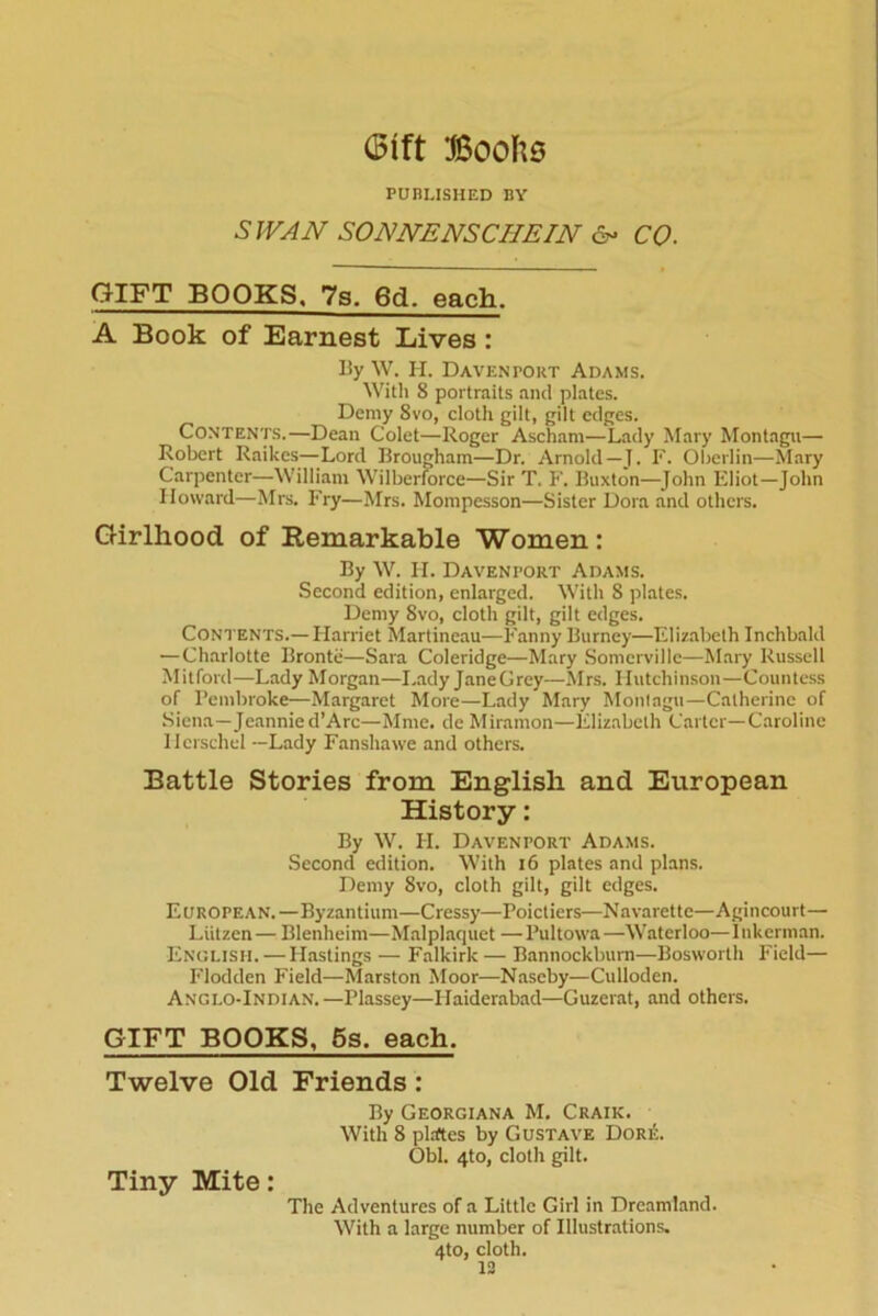 Sift Boohs PUBLISHED BY SWAN SONNENSCHEIN & CO. GIFT BOOKS, 7s. 6d. each. A Book of Earnest Lives : By W. H. Daventort Adams. With 8 portraits and plates. Demy 8vo, cloth gilt, gilt edges. Contents.—Dean Colet—Roger Ascham—Lady Mary Montagu— Robert Raikes—Lord Brougham—Dr. Arnold— J. F. Oberlin—Mary Carpenter—William Wilberforce—Sir T. F. Buxton—John Eliot—John Howard—Mrs. Fry—Mrs. Mompesson—Sister Dora and others. Girlhood of Remarkable Women: By W. H. Davenport Adams. Second edition, enlarged. With 8 plates. Demy 8vo, cloth gilt, gilt edges. Contents.—Harriet Martineau—Fanny Burney—Elizabeth Inchbald — Charlotte Bronte—Sara Coleridge—Mary Somerville—Mary Russell Mitford—Lady Morgan—Lady Jane Grey—Mrs. Hutchinson—Countess of Pembroke—Margaret More—Lady Mary Montagu—Catherine of Siena—Jeannied’Arc—Mme. de Miramon—Elizabeth Carter—Caroline Hcrschel —Lady Fanshawe and others. Battle Stories from English and European History: By W. H. Davenport Adams. Second edition. With 16 plates and plans. Demy 8vo, cloth gilt, gilt edges. European.—Byzantium—Cressy—Poictiers—Navarette—Agincourt— Liitzen — Blenheim—Malplaquet — Pultowa —Waterloo— I nkerman. English. — Hastings — Falkirk — Bannockburn—Bosworth Field— Flodden Field—Marston Moor—Nascby—Culloden. Anglo-Indian.—Plassey—Ilaiderabad—Guzerat, and others. GIFT BOOKS, 5s, each. Twelve Old Friends : By Georgiana M. Craik. With 8 plrftes by Gustave DoriL Obi. 4to, cloth gilt. Tiny Mite: The Adventures of a Little Girl in Dreamland. With a large number of Illustrations. 4to, cloth.
