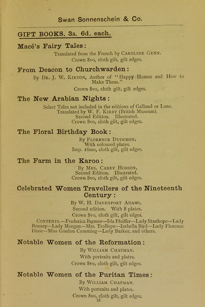 GIFT BOOKS. 33. 6d, each. Mace’s Fairy Tales: Translated from the French by Caroline Genn. Crown 8vo, cloth gilt, gilt edges. From Deacon to Churchwarden: By Dr. J. W. Kirton, Author of “Happy Homes and How to Make Them.” Crown 8vo, cloth gilt, gilt edges. The New Arabian Nights : Select Tales not included in the editions of Galland or Lane. Translated by W. F. Kirby (British Museum). Second Edition. Illustrated. Crown Svo, cloth gilt, gilt edges. The Floral Birthday Book: By Florence Dudgeon. With coloured plates. Imp. i6mo, cloth gilt, gilt edges. The Farm in the Karoo : By Mrs. Carey Hobson. Second Edition. Illustrated. Crown Svo, cloth gilt, gilt edges. Celebrated Women Travellers of the Nineteenth Century : By W. H. Davenport Adams. Second edition. With 8 plates. Crown 8vo, cloth gilt, gilt edges. Contents.—Frederica Bremer—Ida Pfeiffer—Lady Stanhope—Lady Brassey—Lady Morgan—Mrs. Trollope—Isabella Bird—Lady Florence Dixie—Miss Gordon Gumming—Lady Barker, and others. Notable Women of the Reformation: By William Chapman. With portraits and plates. Crown 8vo, cloth gilt, gilt edges. Notable Women of the Puritan Times: By William Chapman. With portraits and plates. Crown Svo, cloth gilt, gilt edges.